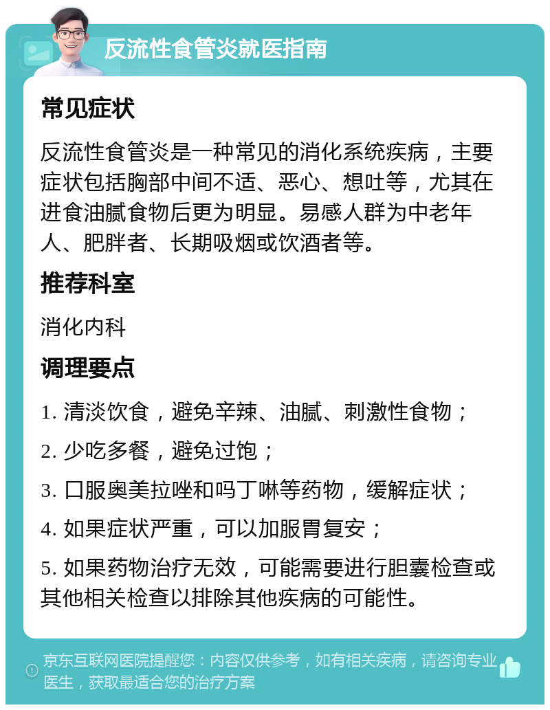 反流性食管炎就医指南 常见症状 反流性食管炎是一种常见的消化系统疾病，主要症状包括胸部中间不适、恶心、想吐等，尤其在进食油腻食物后更为明显。易感人群为中老年人、肥胖者、长期吸烟或饮酒者等。 推荐科室 消化内科 调理要点 1. 清淡饮食，避免辛辣、油腻、刺激性食物； 2. 少吃多餐，避免过饱； 3. 口服奥美拉唑和吗丁啉等药物，缓解症状； 4. 如果症状严重，可以加服胃复安； 5. 如果药物治疗无效，可能需要进行胆囊检查或其他相关检查以排除其他疾病的可能性。