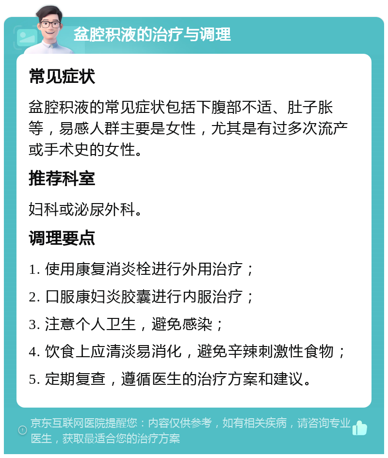 盆腔积液的治疗与调理 常见症状 盆腔积液的常见症状包括下腹部不适、肚子胀等，易感人群主要是女性，尤其是有过多次流产或手术史的女性。 推荐科室 妇科或泌尿外科。 调理要点 1. 使用康复消炎栓进行外用治疗； 2. 口服康妇炎胶囊进行内服治疗； 3. 注意个人卫生，避免感染； 4. 饮食上应清淡易消化，避免辛辣刺激性食物； 5. 定期复查，遵循医生的治疗方案和建议。