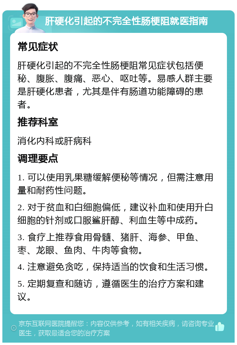 肝硬化引起的不完全性肠梗阻就医指南 常见症状 肝硬化引起的不完全性肠梗阻常见症状包括便秘、腹胀、腹痛、恶心、呕吐等。易感人群主要是肝硬化患者，尤其是伴有肠道功能障碍的患者。 推荐科室 消化内科或肝病科 调理要点 1. 可以使用乳果糖缓解便秘等情况，但需注意用量和耐药性问题。 2. 对于贫血和白细胞偏低，建议补血和使用升白细胞的针剂或口服鲨肝醇、利血生等中成药。 3. 食疗上推荐食用骨髓、猪肝、海参、甲鱼、枣、龙眼、鱼肉、牛肉等食物。 4. 注意避免贪吃，保持适当的饮食和生活习惯。 5. 定期复查和随访，遵循医生的治疗方案和建议。