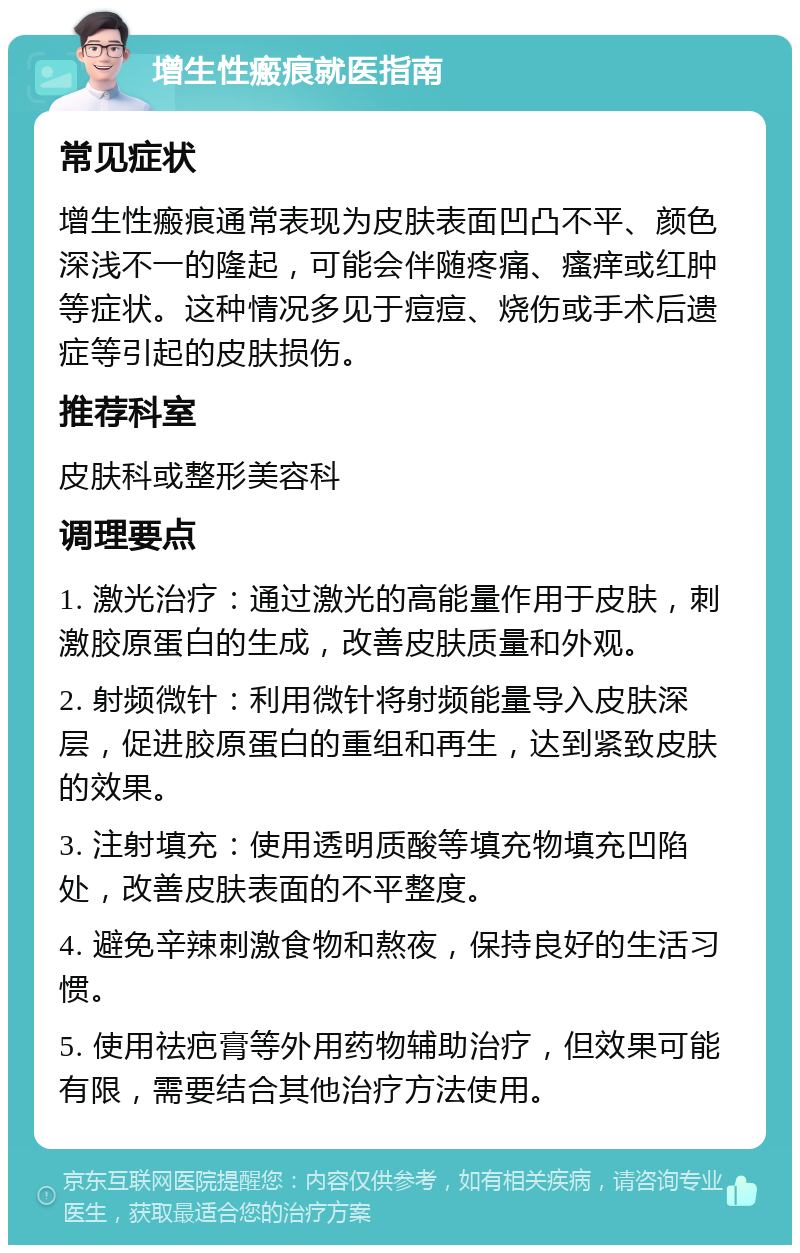 增生性瘢痕就医指南 常见症状 增生性瘢痕通常表现为皮肤表面凹凸不平、颜色深浅不一的隆起，可能会伴随疼痛、瘙痒或红肿等症状。这种情况多见于痘痘、烧伤或手术后遗症等引起的皮肤损伤。 推荐科室 皮肤科或整形美容科 调理要点 1. 激光治疗：通过激光的高能量作用于皮肤，刺激胶原蛋白的生成，改善皮肤质量和外观。 2. 射频微针：利用微针将射频能量导入皮肤深层，促进胶原蛋白的重组和再生，达到紧致皮肤的效果。 3. 注射填充：使用透明质酸等填充物填充凹陷处，改善皮肤表面的不平整度。 4. 避免辛辣刺激食物和熬夜，保持良好的生活习惯。 5. 使用祛疤膏等外用药物辅助治疗，但效果可能有限，需要结合其他治疗方法使用。