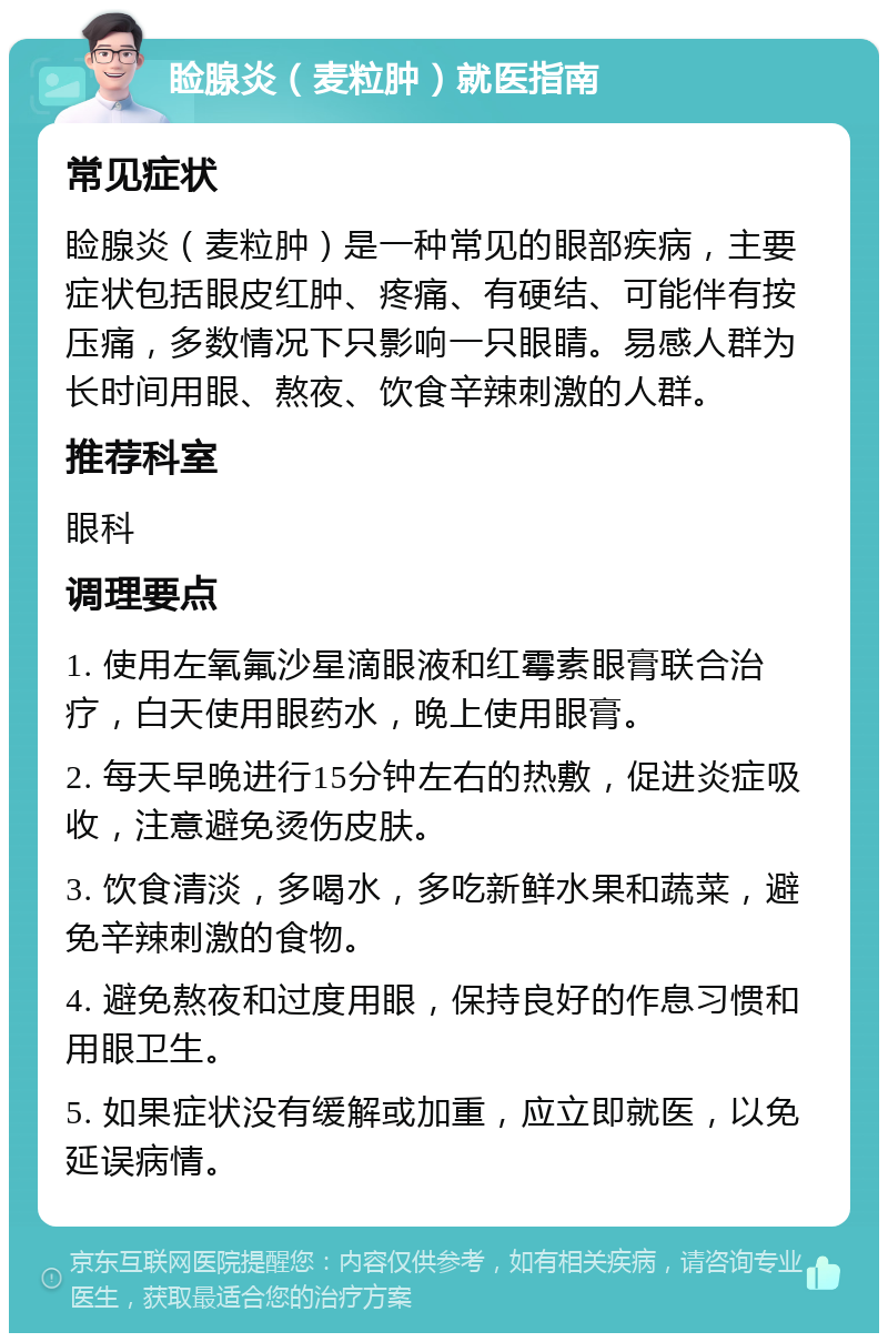 睑腺炎（麦粒肿）就医指南 常见症状 睑腺炎（麦粒肿）是一种常见的眼部疾病，主要症状包括眼皮红肿、疼痛、有硬结、可能伴有按压痛，多数情况下只影响一只眼睛。易感人群为长时间用眼、熬夜、饮食辛辣刺激的人群。 推荐科室 眼科 调理要点 1. 使用左氧氟沙星滴眼液和红霉素眼膏联合治疗，白天使用眼药水，晚上使用眼膏。 2. 每天早晚进行15分钟左右的热敷，促进炎症吸收，注意避免烫伤皮肤。 3. 饮食清淡，多喝水，多吃新鲜水果和蔬菜，避免辛辣刺激的食物。 4. 避免熬夜和过度用眼，保持良好的作息习惯和用眼卫生。 5. 如果症状没有缓解或加重，应立即就医，以免延误病情。