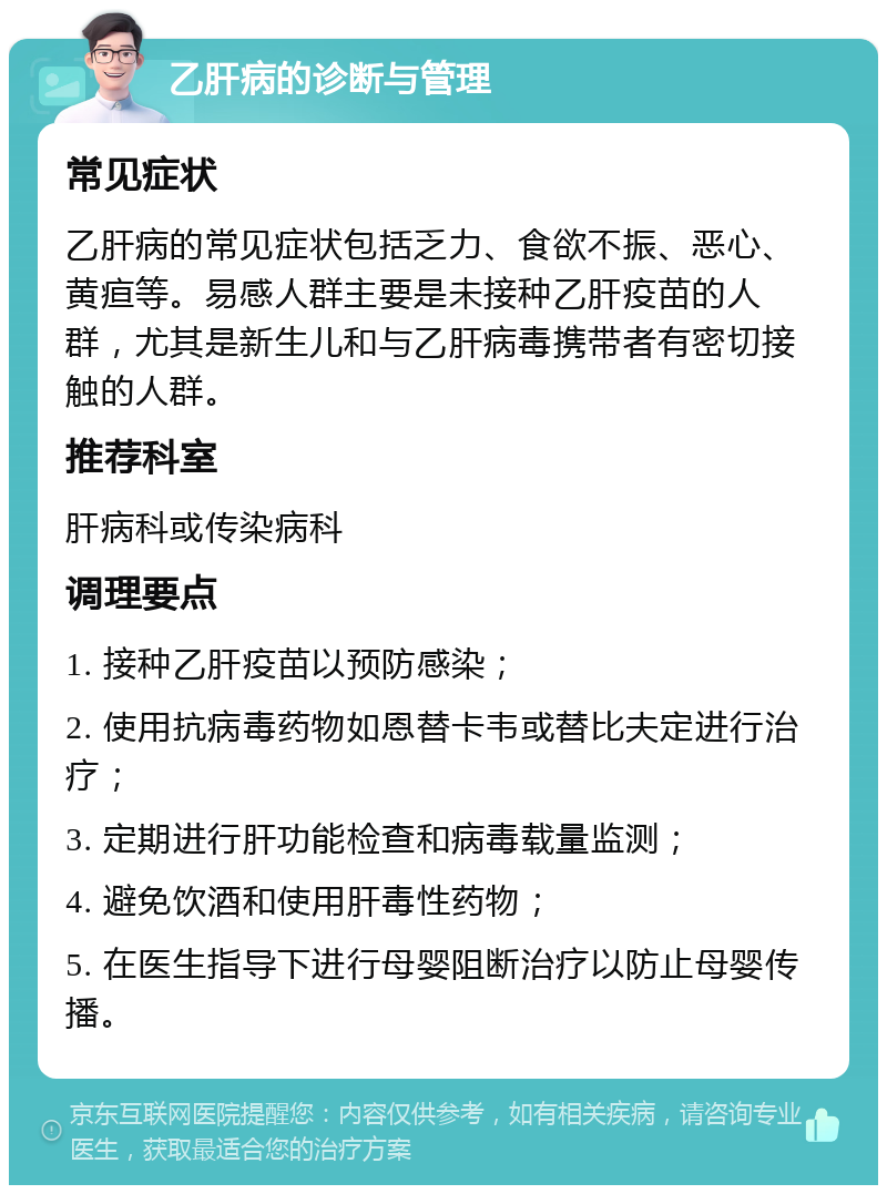 乙肝病的诊断与管理 常见症状 乙肝病的常见症状包括乏力、食欲不振、恶心、黄疸等。易感人群主要是未接种乙肝疫苗的人群，尤其是新生儿和与乙肝病毒携带者有密切接触的人群。 推荐科室 肝病科或传染病科 调理要点 1. 接种乙肝疫苗以预防感染； 2. 使用抗病毒药物如恩替卡韦或替比夫定进行治疗； 3. 定期进行肝功能检查和病毒载量监测； 4. 避免饮酒和使用肝毒性药物； 5. 在医生指导下进行母婴阻断治疗以防止母婴传播。