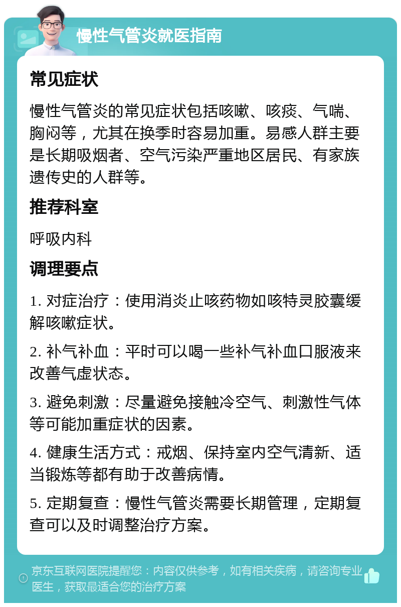 慢性气管炎就医指南 常见症状 慢性气管炎的常见症状包括咳嗽、咳痰、气喘、胸闷等，尤其在换季时容易加重。易感人群主要是长期吸烟者、空气污染严重地区居民、有家族遗传史的人群等。 推荐科室 呼吸内科 调理要点 1. 对症治疗：使用消炎止咳药物如咳特灵胶囊缓解咳嗽症状。 2. 补气补血：平时可以喝一些补气补血口服液来改善气虚状态。 3. 避免刺激：尽量避免接触冷空气、刺激性气体等可能加重症状的因素。 4. 健康生活方式：戒烟、保持室内空气清新、适当锻炼等都有助于改善病情。 5. 定期复查：慢性气管炎需要长期管理，定期复查可以及时调整治疗方案。