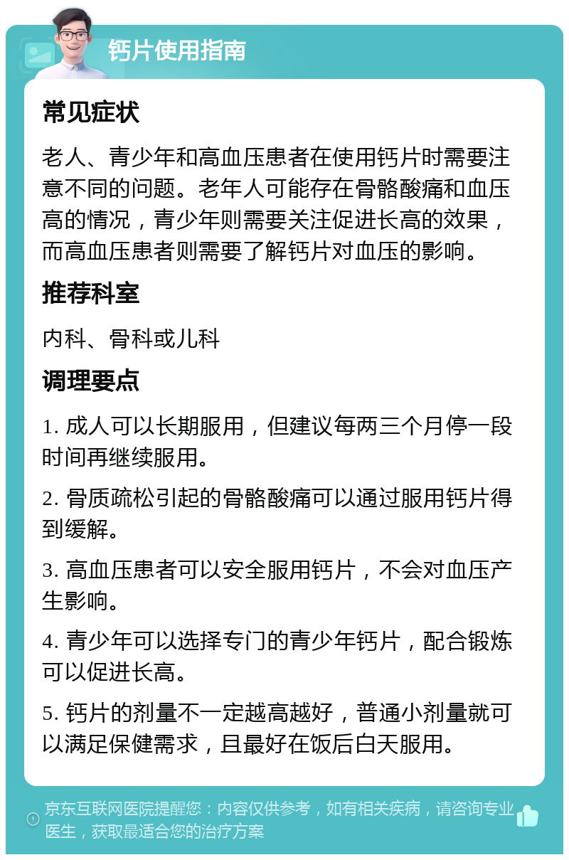 钙片使用指南 常见症状 老人、青少年和高血压患者在使用钙片时需要注意不同的问题。老年人可能存在骨骼酸痛和血压高的情况，青少年则需要关注促进长高的效果，而高血压患者则需要了解钙片对血压的影响。 推荐科室 内科、骨科或儿科 调理要点 1. 成人可以长期服用，但建议每两三个月停一段时间再继续服用。 2. 骨质疏松引起的骨骼酸痛可以通过服用钙片得到缓解。 3. 高血压患者可以安全服用钙片，不会对血压产生影响。 4. 青少年可以选择专门的青少年钙片，配合锻炼可以促进长高。 5. 钙片的剂量不一定越高越好，普通小剂量就可以满足保健需求，且最好在饭后白天服用。