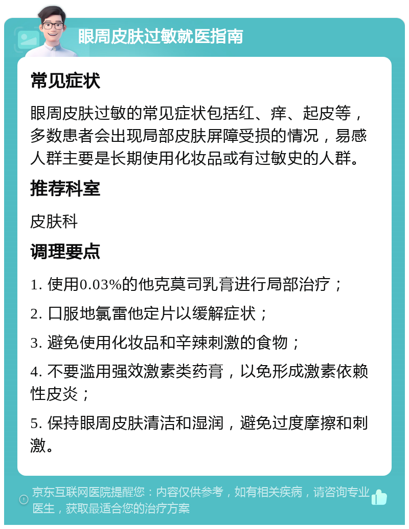 眼周皮肤过敏就医指南 常见症状 眼周皮肤过敏的常见症状包括红、痒、起皮等，多数患者会出现局部皮肤屏障受损的情况，易感人群主要是长期使用化妆品或有过敏史的人群。 推荐科室 皮肤科 调理要点 1. 使用0.03%的他克莫司乳膏进行局部治疗； 2. 口服地氯雷他定片以缓解症状； 3. 避免使用化妆品和辛辣刺激的食物； 4. 不要滥用强效激素类药膏，以免形成激素依赖性皮炎； 5. 保持眼周皮肤清洁和湿润，避免过度摩擦和刺激。