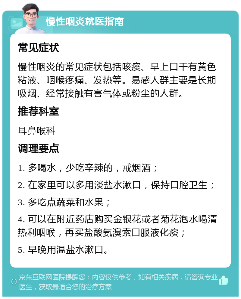 慢性咽炎就医指南 常见症状 慢性咽炎的常见症状包括咳痰、早上口干有黄色粘液、咽喉疼痛、发热等。易感人群主要是长期吸烟、经常接触有害气体或粉尘的人群。 推荐科室 耳鼻喉科 调理要点 1. 多喝水，少吃辛辣的，戒烟酒； 2. 在家里可以多用淡盐水漱口，保持口腔卫生； 3. 多吃点蔬菜和水果； 4. 可以在附近药店购买金银花或者菊花泡水喝清热利咽喉，再买盐酸氨溴索口服液化痰； 5. 早晚用温盐水漱口。