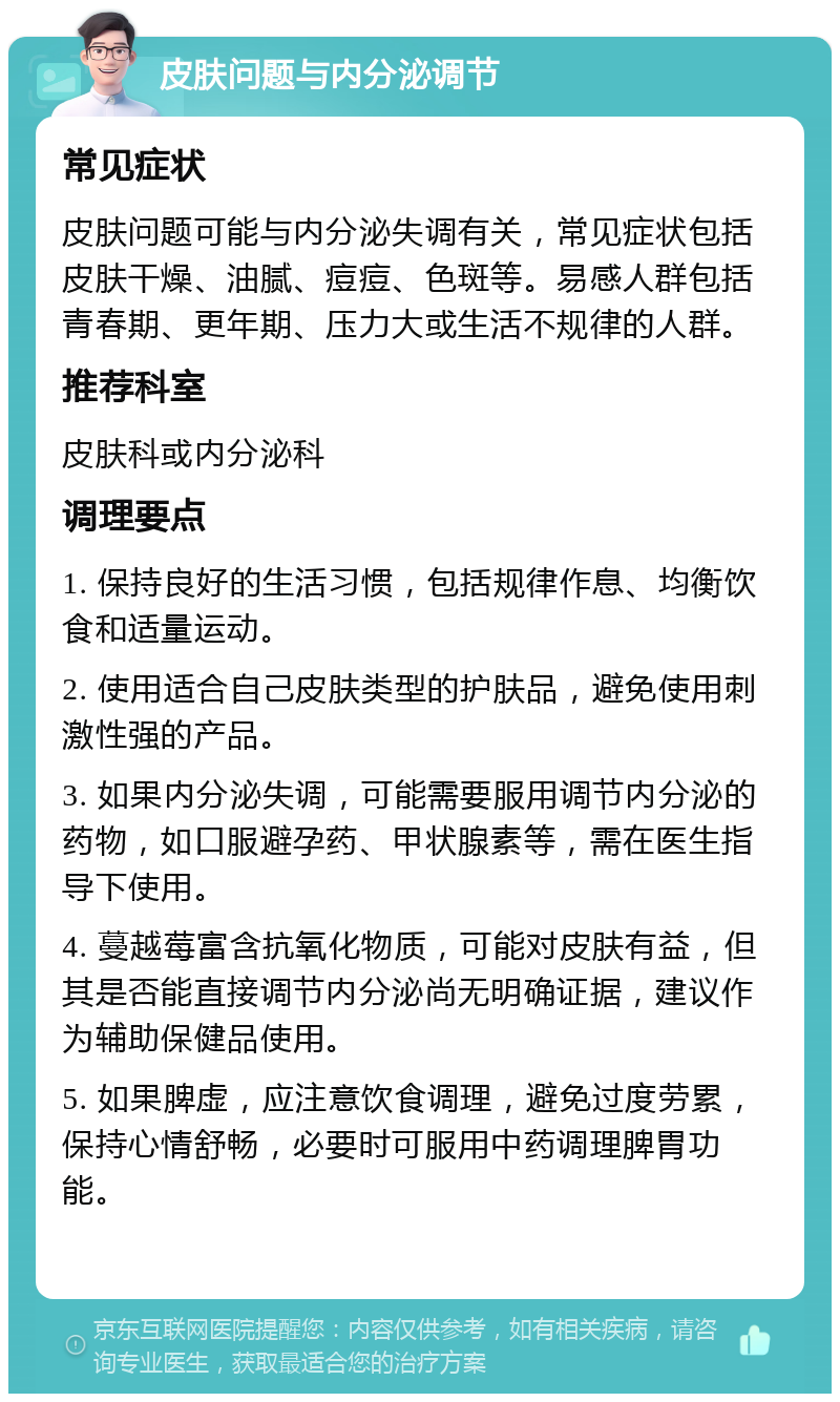 皮肤问题与内分泌调节 常见症状 皮肤问题可能与内分泌失调有关，常见症状包括皮肤干燥、油腻、痘痘、色斑等。易感人群包括青春期、更年期、压力大或生活不规律的人群。 推荐科室 皮肤科或内分泌科 调理要点 1. 保持良好的生活习惯，包括规律作息、均衡饮食和适量运动。 2. 使用适合自己皮肤类型的护肤品，避免使用刺激性强的产品。 3. 如果内分泌失调，可能需要服用调节内分泌的药物，如口服避孕药、甲状腺素等，需在医生指导下使用。 4. 蔓越莓富含抗氧化物质，可能对皮肤有益，但其是否能直接调节内分泌尚无明确证据，建议作为辅助保健品使用。 5. 如果脾虚，应注意饮食调理，避免过度劳累，保持心情舒畅，必要时可服用中药调理脾胃功能。