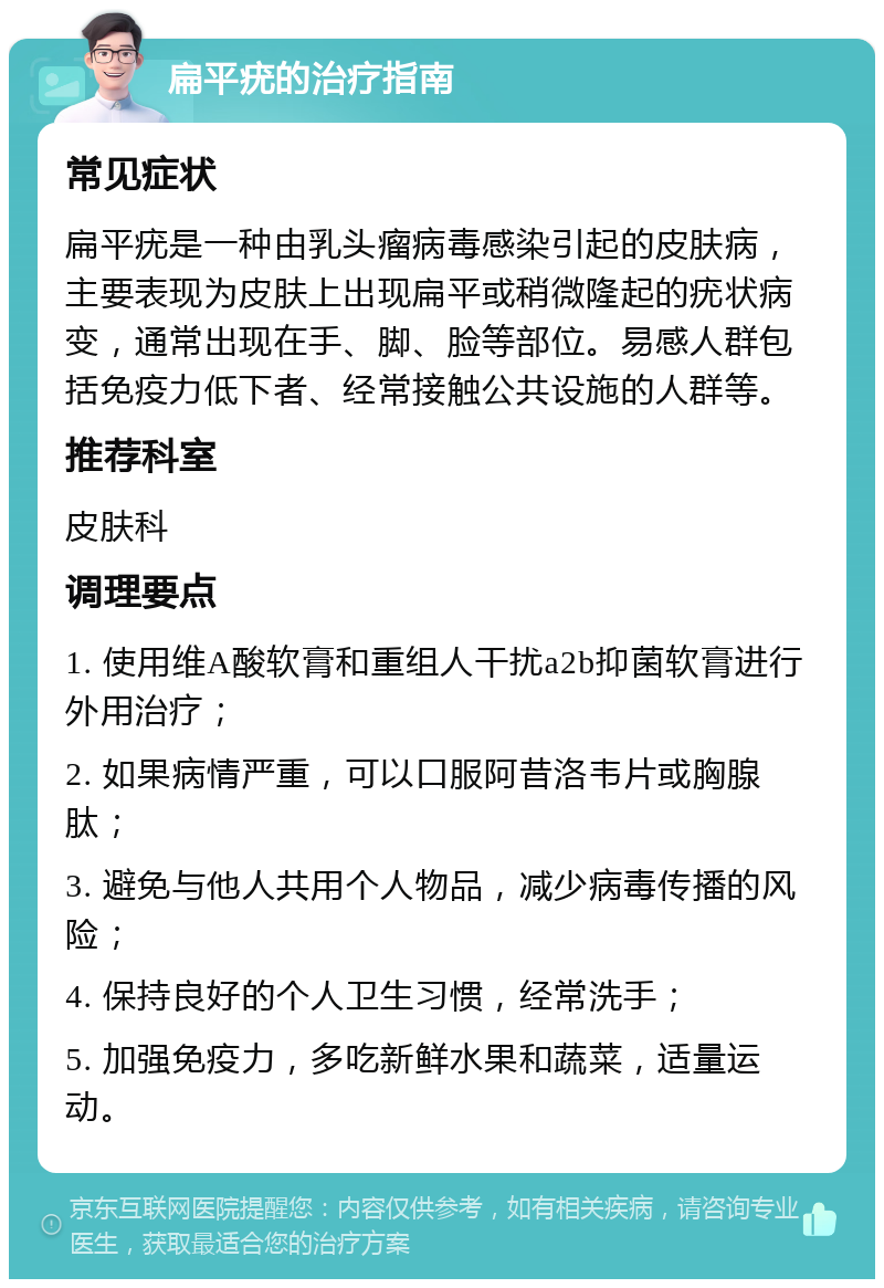 扁平疣的治疗指南 常见症状 扁平疣是一种由乳头瘤病毒感染引起的皮肤病，主要表现为皮肤上出现扁平或稍微隆起的疣状病变，通常出现在手、脚、脸等部位。易感人群包括免疫力低下者、经常接触公共设施的人群等。 推荐科室 皮肤科 调理要点 1. 使用维A酸软膏和重组人干扰a2b抑菌软膏进行外用治疗； 2. 如果病情严重，可以口服阿昔洛韦片或胸腺肽； 3. 避免与他人共用个人物品，减少病毒传播的风险； 4. 保持良好的个人卫生习惯，经常洗手； 5. 加强免疫力，多吃新鲜水果和蔬菜，适量运动。