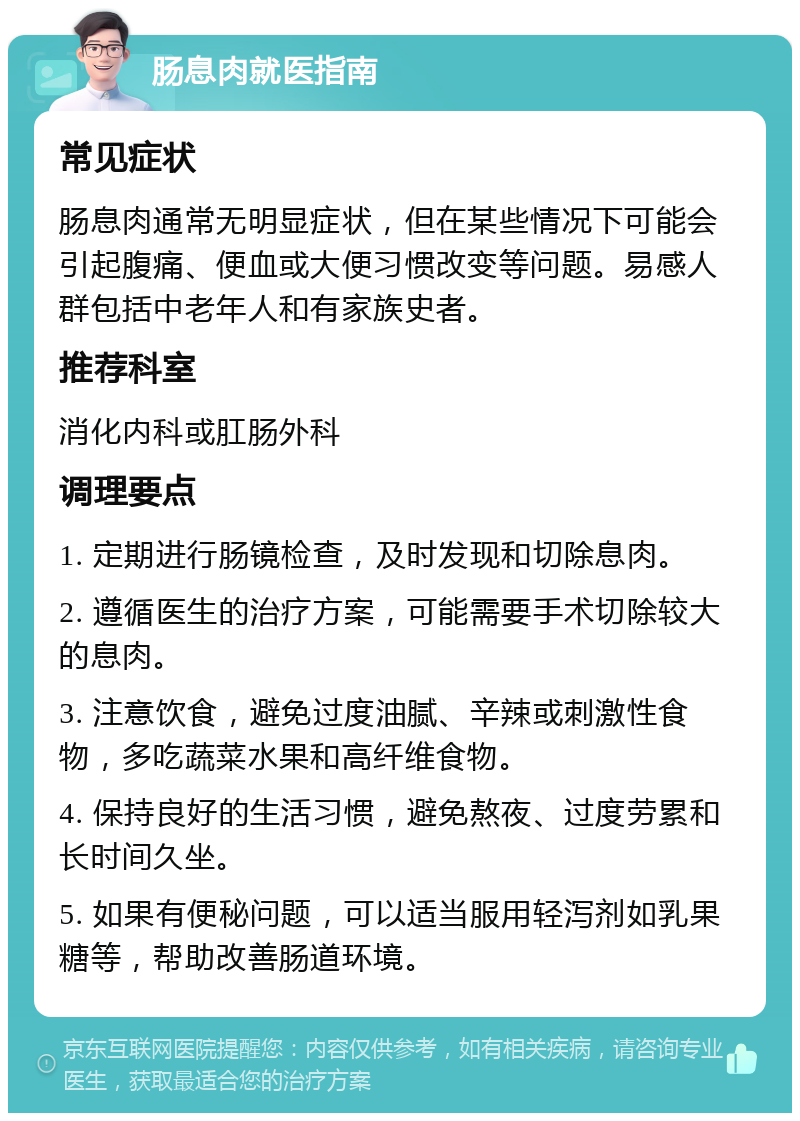 肠息肉就医指南 常见症状 肠息肉通常无明显症状，但在某些情况下可能会引起腹痛、便血或大便习惯改变等问题。易感人群包括中老年人和有家族史者。 推荐科室 消化内科或肛肠外科 调理要点 1. 定期进行肠镜检查，及时发现和切除息肉。 2. 遵循医生的治疗方案，可能需要手术切除较大的息肉。 3. 注意饮食，避免过度油腻、辛辣或刺激性食物，多吃蔬菜水果和高纤维食物。 4. 保持良好的生活习惯，避免熬夜、过度劳累和长时间久坐。 5. 如果有便秘问题，可以适当服用轻泻剂如乳果糖等，帮助改善肠道环境。