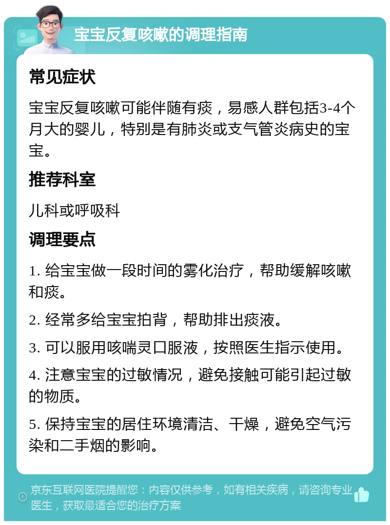 宝宝反复咳嗽的调理指南 常见症状 宝宝反复咳嗽可能伴随有痰，易感人群包括3-4个月大的婴儿，特别是有肺炎或支气管炎病史的宝宝。 推荐科室 儿科或呼吸科 调理要点 1. 给宝宝做一段时间的雾化治疗，帮助缓解咳嗽和痰。 2. 经常多给宝宝拍背，帮助排出痰液。 3. 可以服用咳喘灵口服液，按照医生指示使用。 4. 注意宝宝的过敏情况，避免接触可能引起过敏的物质。 5. 保持宝宝的居住环境清洁、干燥，避免空气污染和二手烟的影响。