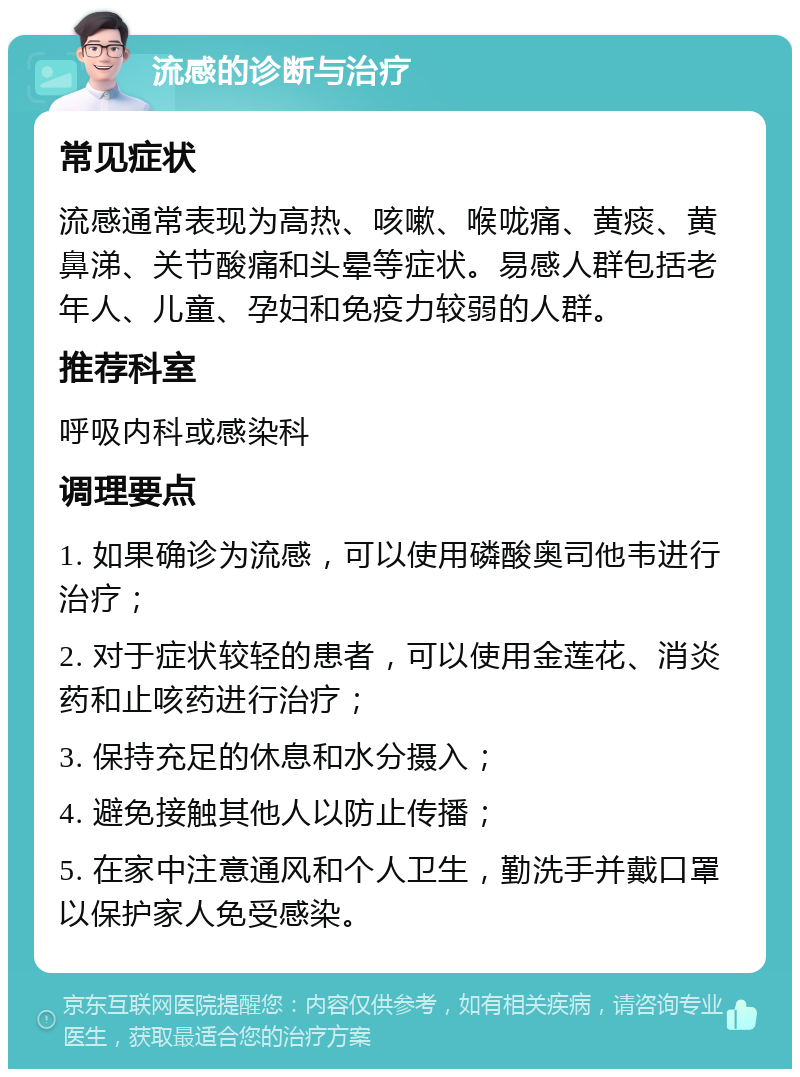 流感的诊断与治疗 常见症状 流感通常表现为高热、咳嗽、喉咙痛、黄痰、黄鼻涕、关节酸痛和头晕等症状。易感人群包括老年人、儿童、孕妇和免疫力较弱的人群。 推荐科室 呼吸内科或感染科 调理要点 1. 如果确诊为流感，可以使用磷酸奥司他韦进行治疗； 2. 对于症状较轻的患者，可以使用金莲花、消炎药和止咳药进行治疗； 3. 保持充足的休息和水分摄入； 4. 避免接触其他人以防止传播； 5. 在家中注意通风和个人卫生，勤洗手并戴口罩以保护家人免受感染。