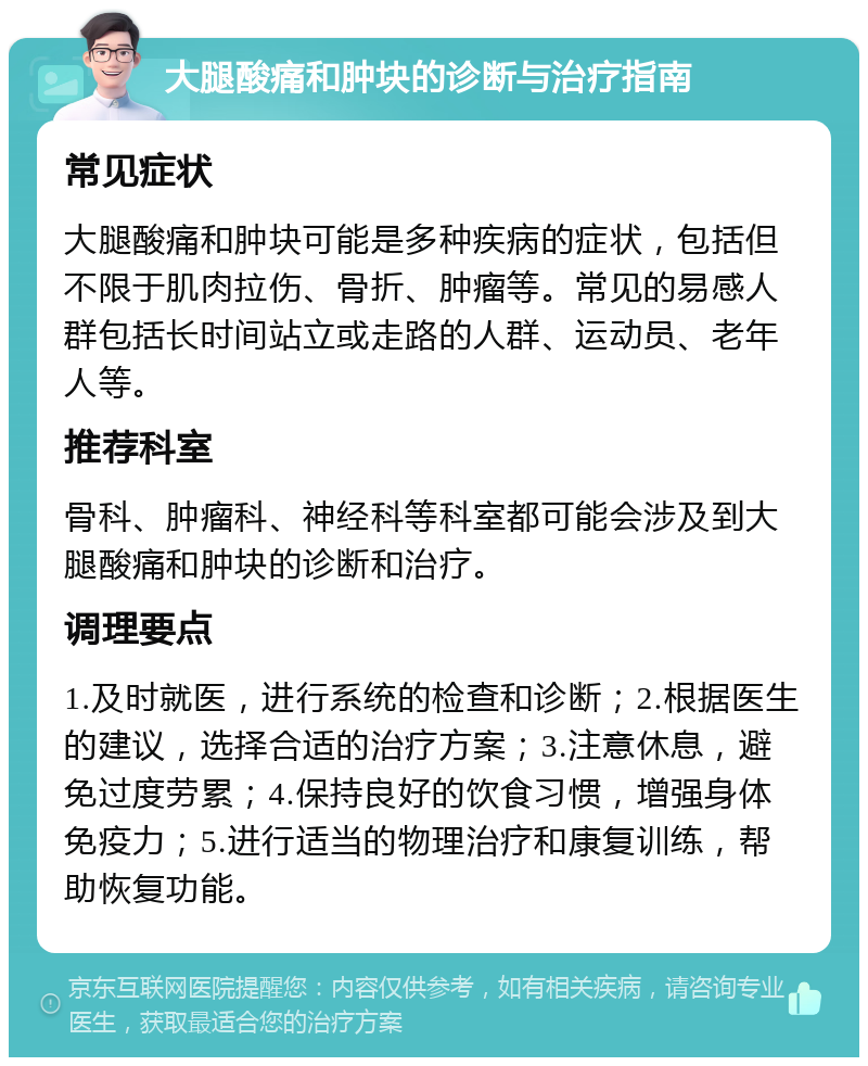 大腿酸痛和肿块的诊断与治疗指南 常见症状 大腿酸痛和肿块可能是多种疾病的症状，包括但不限于肌肉拉伤、骨折、肿瘤等。常见的易感人群包括长时间站立或走路的人群、运动员、老年人等。 推荐科室 骨科、肿瘤科、神经科等科室都可能会涉及到大腿酸痛和肿块的诊断和治疗。 调理要点 1.及时就医，进行系统的检查和诊断；2.根据医生的建议，选择合适的治疗方案；3.注意休息，避免过度劳累；4.保持良好的饮食习惯，增强身体免疫力；5.进行适当的物理治疗和康复训练，帮助恢复功能。