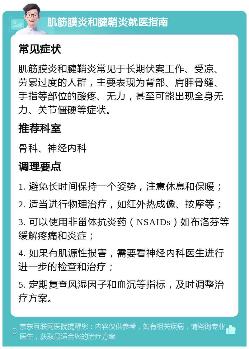 肌筋膜炎和腱鞘炎就医指南 常见症状 肌筋膜炎和腱鞘炎常见于长期伏案工作、受凉、劳累过度的人群，主要表现为背部、肩胛骨缝、手指等部位的酸疼、无力，甚至可能出现全身无力、关节僵硬等症状。 推荐科室 骨科、神经内科 调理要点 1. 避免长时间保持一个姿势，注意休息和保暖； 2. 适当进行物理治疗，如红外热成像、按摩等； 3. 可以使用非甾体抗炎药（NSAIDs）如布洛芬等缓解疼痛和炎症； 4. 如果有肌源性损害，需要看神经内科医生进行进一步的检查和治疗； 5. 定期复查风湿因子和血沉等指标，及时调整治疗方案。