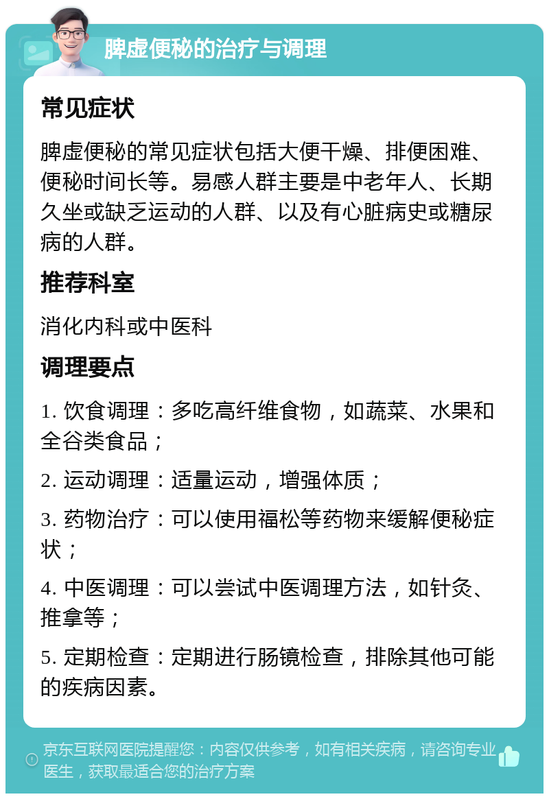 脾虚便秘的治疗与调理 常见症状 脾虚便秘的常见症状包括大便干燥、排便困难、便秘时间长等。易感人群主要是中老年人、长期久坐或缺乏运动的人群、以及有心脏病史或糖尿病的人群。 推荐科室 消化内科或中医科 调理要点 1. 饮食调理：多吃高纤维食物，如蔬菜、水果和全谷类食品； 2. 运动调理：适量运动，增强体质； 3. 药物治疗：可以使用福松等药物来缓解便秘症状； 4. 中医调理：可以尝试中医调理方法，如针灸、推拿等； 5. 定期检查：定期进行肠镜检查，排除其他可能的疾病因素。