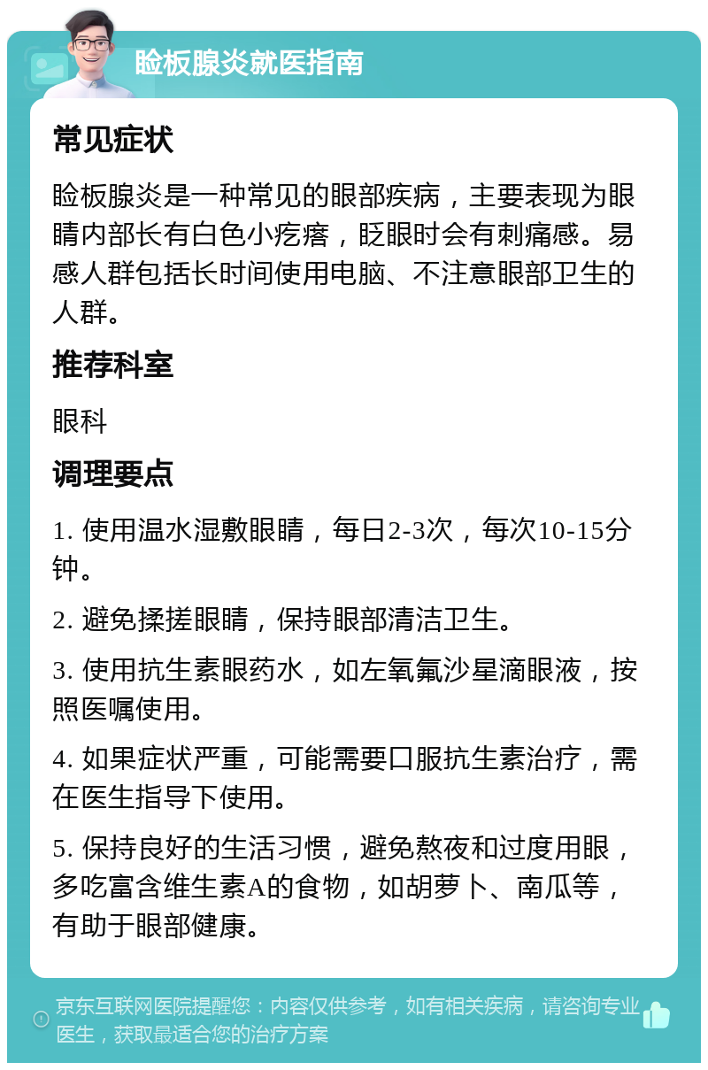 睑板腺炎就医指南 常见症状 睑板腺炎是一种常见的眼部疾病，主要表现为眼睛内部长有白色小疙瘩，眨眼时会有刺痛感。易感人群包括长时间使用电脑、不注意眼部卫生的人群。 推荐科室 眼科 调理要点 1. 使用温水湿敷眼睛，每日2-3次，每次10-15分钟。 2. 避免揉搓眼睛，保持眼部清洁卫生。 3. 使用抗生素眼药水，如左氧氟沙星滴眼液，按照医嘱使用。 4. 如果症状严重，可能需要口服抗生素治疗，需在医生指导下使用。 5. 保持良好的生活习惯，避免熬夜和过度用眼，多吃富含维生素A的食物，如胡萝卜、南瓜等，有助于眼部健康。