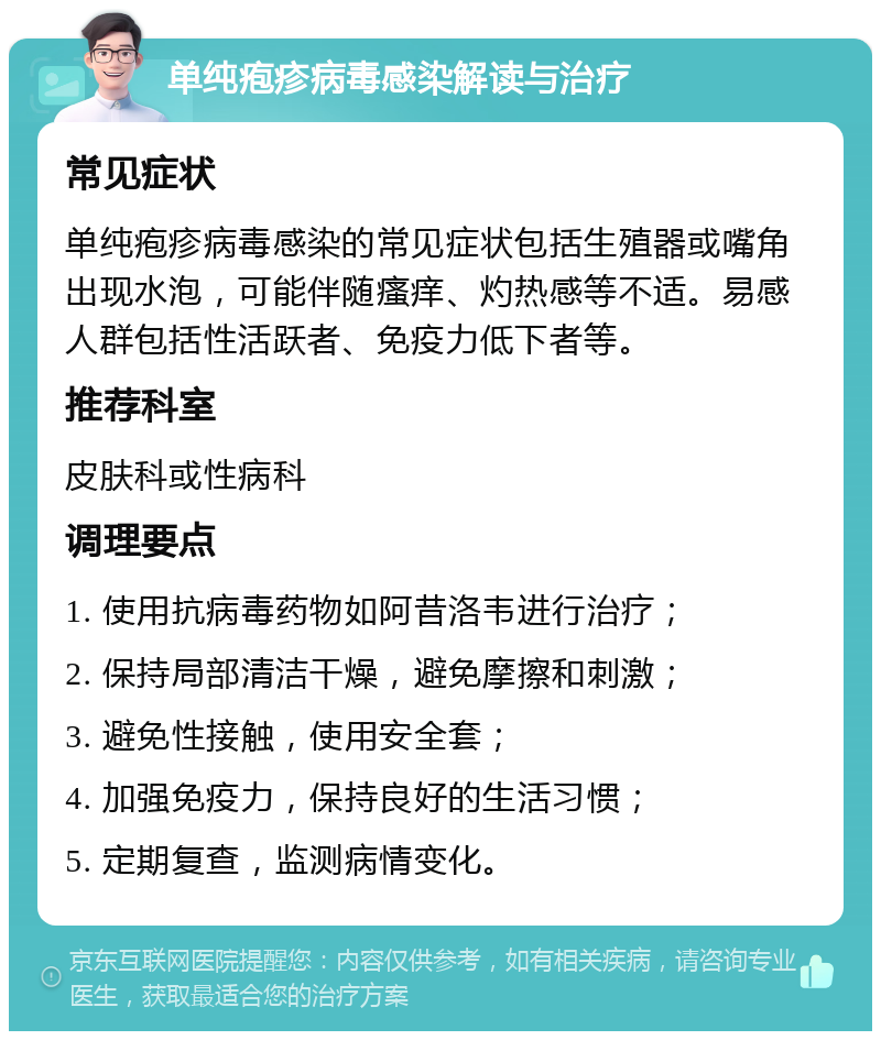 单纯疱疹病毒感染解读与治疗 常见症状 单纯疱疹病毒感染的常见症状包括生殖器或嘴角出现水泡，可能伴随瘙痒、灼热感等不适。易感人群包括性活跃者、免疫力低下者等。 推荐科室 皮肤科或性病科 调理要点 1. 使用抗病毒药物如阿昔洛韦进行治疗； 2. 保持局部清洁干燥，避免摩擦和刺激； 3. 避免性接触，使用安全套； 4. 加强免疫力，保持良好的生活习惯； 5. 定期复查，监测病情变化。