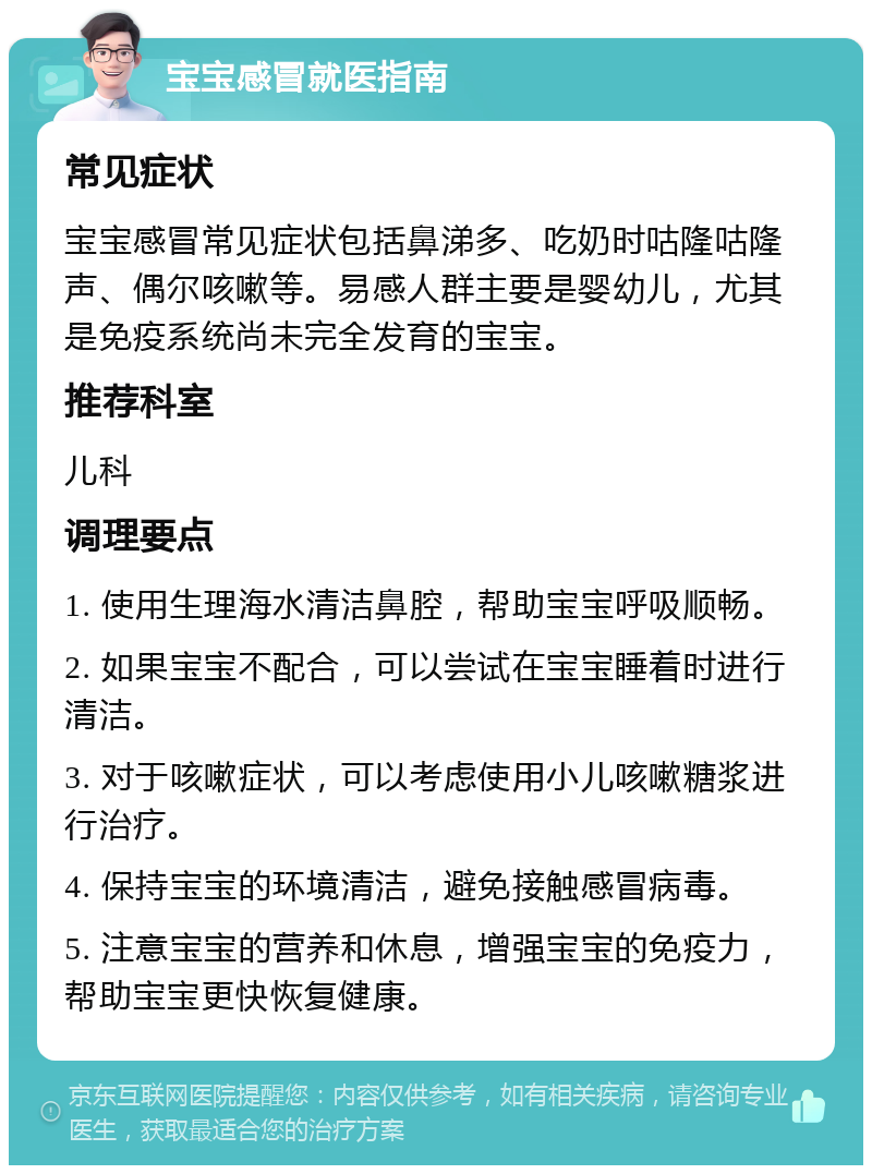 宝宝感冒就医指南 常见症状 宝宝感冒常见症状包括鼻涕多、吃奶时咕隆咕隆声、偶尔咳嗽等。易感人群主要是婴幼儿，尤其是免疫系统尚未完全发育的宝宝。 推荐科室 儿科 调理要点 1. 使用生理海水清洁鼻腔，帮助宝宝呼吸顺畅。 2. 如果宝宝不配合，可以尝试在宝宝睡着时进行清洁。 3. 对于咳嗽症状，可以考虑使用小儿咳嗽糖浆进行治疗。 4. 保持宝宝的环境清洁，避免接触感冒病毒。 5. 注意宝宝的营养和休息，增强宝宝的免疫力，帮助宝宝更快恢复健康。