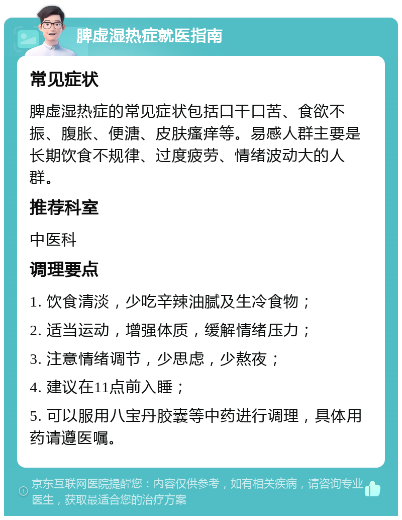 脾虚湿热症就医指南 常见症状 脾虚湿热症的常见症状包括口干口苦、食欲不振、腹胀、便溏、皮肤瘙痒等。易感人群主要是长期饮食不规律、过度疲劳、情绪波动大的人群。 推荐科室 中医科 调理要点 1. 饮食清淡，少吃辛辣油腻及生冷食物； 2. 适当运动，增强体质，缓解情绪压力； 3. 注意情绪调节，少思虑，少熬夜； 4. 建议在11点前入睡； 5. 可以服用八宝丹胶囊等中药进行调理，具体用药请遵医嘱。