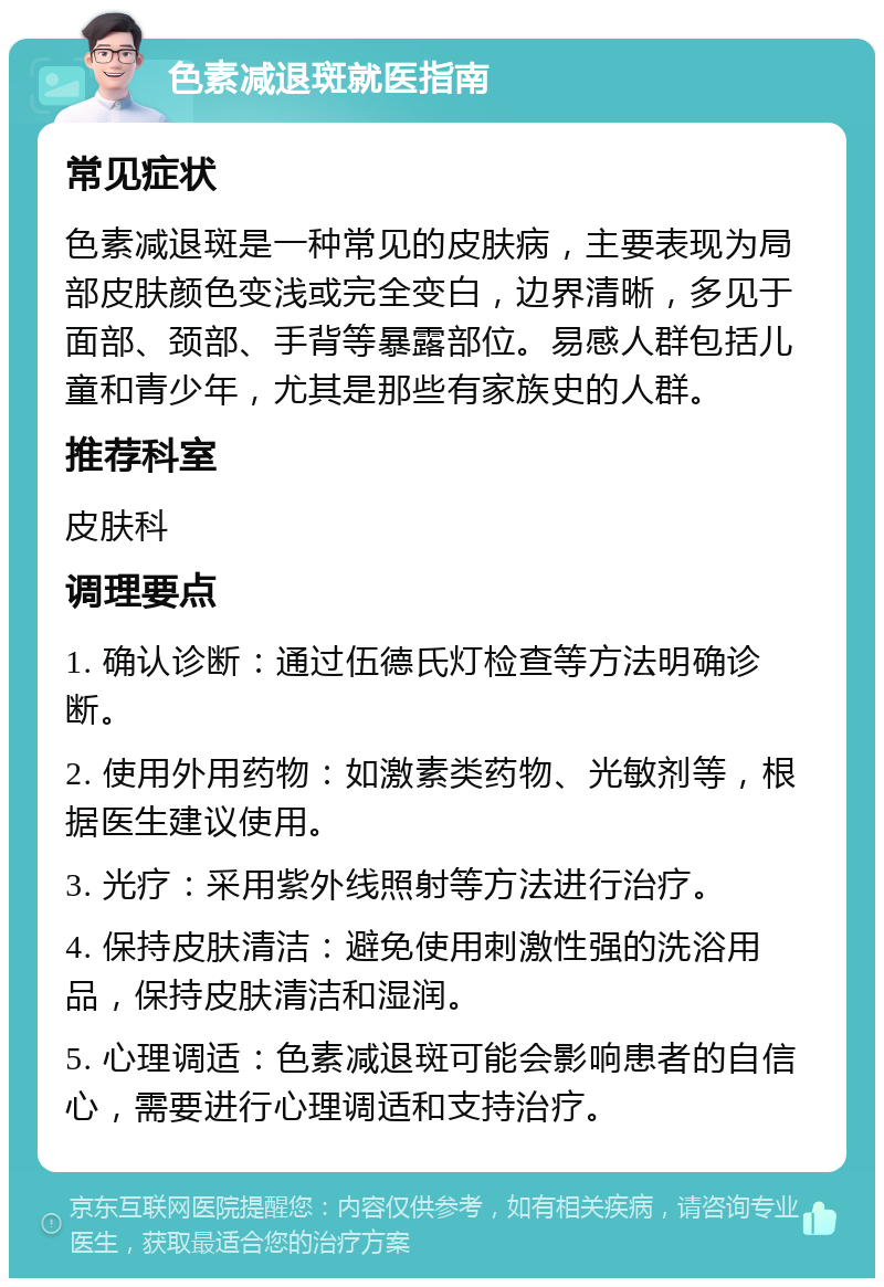 色素减退斑就医指南 常见症状 色素减退斑是一种常见的皮肤病，主要表现为局部皮肤颜色变浅或完全变白，边界清晰，多见于面部、颈部、手背等暴露部位。易感人群包括儿童和青少年，尤其是那些有家族史的人群。 推荐科室 皮肤科 调理要点 1. 确认诊断：通过伍德氏灯检查等方法明确诊断。 2. 使用外用药物：如激素类药物、光敏剂等，根据医生建议使用。 3. 光疗：采用紫外线照射等方法进行治疗。 4. 保持皮肤清洁：避免使用刺激性强的洗浴用品，保持皮肤清洁和湿润。 5. 心理调适：色素减退斑可能会影响患者的自信心，需要进行心理调适和支持治疗。