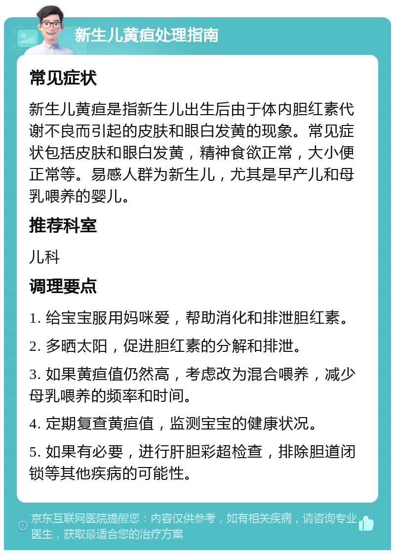 新生儿黄疸处理指南 常见症状 新生儿黄疸是指新生儿出生后由于体内胆红素代谢不良而引起的皮肤和眼白发黄的现象。常见症状包括皮肤和眼白发黄，精神食欲正常，大小便正常等。易感人群为新生儿，尤其是早产儿和母乳喂养的婴儿。 推荐科室 儿科 调理要点 1. 给宝宝服用妈咪爱，帮助消化和排泄胆红素。 2. 多晒太阳，促进胆红素的分解和排泄。 3. 如果黄疸值仍然高，考虑改为混合喂养，减少母乳喂养的频率和时间。 4. 定期复查黄疸值，监测宝宝的健康状况。 5. 如果有必要，进行肝胆彩超检查，排除胆道闭锁等其他疾病的可能性。