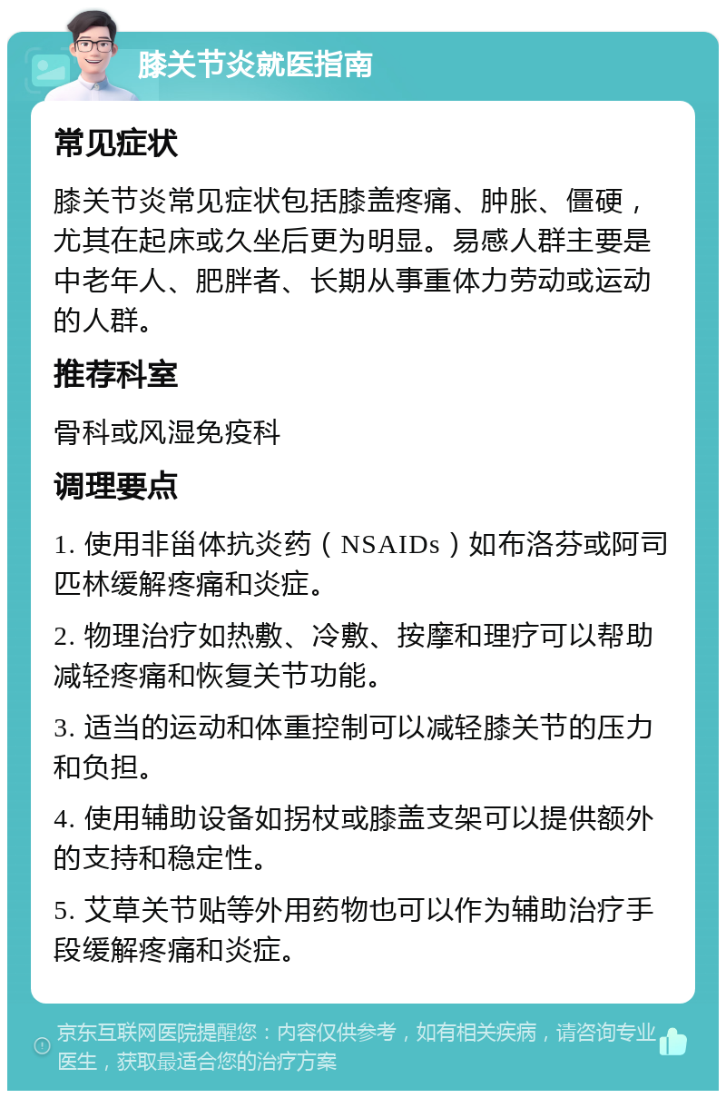 膝关节炎就医指南 常见症状 膝关节炎常见症状包括膝盖疼痛、肿胀、僵硬，尤其在起床或久坐后更为明显。易感人群主要是中老年人、肥胖者、长期从事重体力劳动或运动的人群。 推荐科室 骨科或风湿免疫科 调理要点 1. 使用非甾体抗炎药（NSAIDs）如布洛芬或阿司匹林缓解疼痛和炎症。 2. 物理治疗如热敷、冷敷、按摩和理疗可以帮助减轻疼痛和恢复关节功能。 3. 适当的运动和体重控制可以减轻膝关节的压力和负担。 4. 使用辅助设备如拐杖或膝盖支架可以提供额外的支持和稳定性。 5. 艾草关节贴等外用药物也可以作为辅助治疗手段缓解疼痛和炎症。