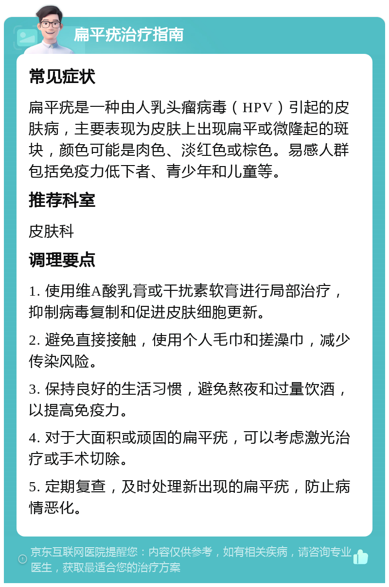 扁平疣治疗指南 常见症状 扁平疣是一种由人乳头瘤病毒（HPV）引起的皮肤病，主要表现为皮肤上出现扁平或微隆起的斑块，颜色可能是肉色、淡红色或棕色。易感人群包括免疫力低下者、青少年和儿童等。 推荐科室 皮肤科 调理要点 1. 使用维A酸乳膏或干扰素软膏进行局部治疗，抑制病毒复制和促进皮肤细胞更新。 2. 避免直接接触，使用个人毛巾和搓澡巾，减少传染风险。 3. 保持良好的生活习惯，避免熬夜和过量饮酒，以提高免疫力。 4. 对于大面积或顽固的扁平疣，可以考虑激光治疗或手术切除。 5. 定期复查，及时处理新出现的扁平疣，防止病情恶化。