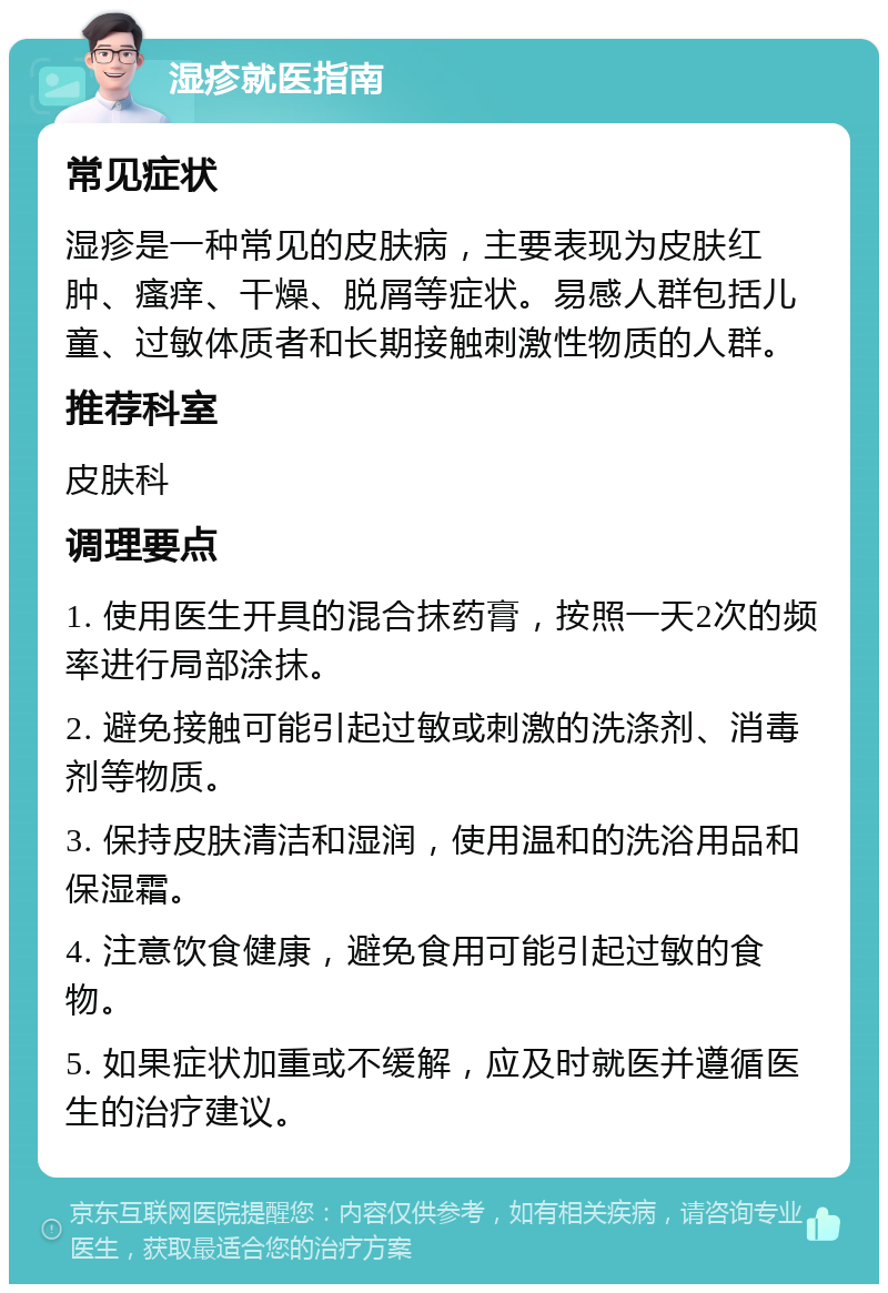 湿疹就医指南 常见症状 湿疹是一种常见的皮肤病，主要表现为皮肤红肿、瘙痒、干燥、脱屑等症状。易感人群包括儿童、过敏体质者和长期接触刺激性物质的人群。 推荐科室 皮肤科 调理要点 1. 使用医生开具的混合抹药膏，按照一天2次的频率进行局部涂抹。 2. 避免接触可能引起过敏或刺激的洗涤剂、消毒剂等物质。 3. 保持皮肤清洁和湿润，使用温和的洗浴用品和保湿霜。 4. 注意饮食健康，避免食用可能引起过敏的食物。 5. 如果症状加重或不缓解，应及时就医并遵循医生的治疗建议。