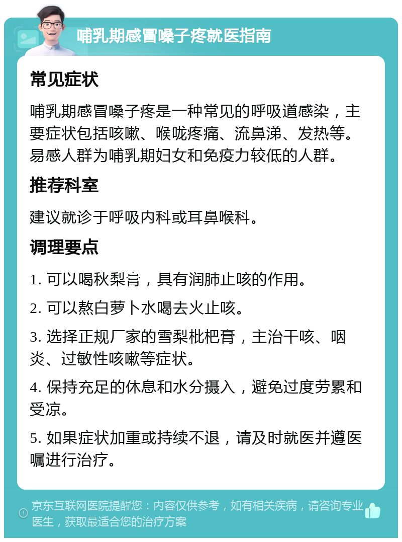 哺乳期感冒嗓子疼就医指南 常见症状 哺乳期感冒嗓子疼是一种常见的呼吸道感染，主要症状包括咳嗽、喉咙疼痛、流鼻涕、发热等。易感人群为哺乳期妇女和免疫力较低的人群。 推荐科室 建议就诊于呼吸内科或耳鼻喉科。 调理要点 1. 可以喝秋梨膏，具有润肺止咳的作用。 2. 可以熬白萝卜水喝去火止咳。 3. 选择正规厂家的雪梨枇杷膏，主治干咳、咽炎、过敏性咳嗽等症状。 4. 保持充足的休息和水分摄入，避免过度劳累和受凉。 5. 如果症状加重或持续不退，请及时就医并遵医嘱进行治疗。