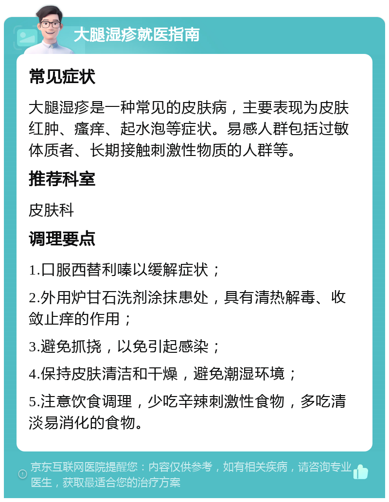 大腿湿疹就医指南 常见症状 大腿湿疹是一种常见的皮肤病，主要表现为皮肤红肿、瘙痒、起水泡等症状。易感人群包括过敏体质者、长期接触刺激性物质的人群等。 推荐科室 皮肤科 调理要点 1.口服西替利嗪以缓解症状； 2.外用炉甘石洗剂涂抹患处，具有清热解毒、收敛止痒的作用； 3.避免抓挠，以免引起感染； 4.保持皮肤清洁和干燥，避免潮湿环境； 5.注意饮食调理，少吃辛辣刺激性食物，多吃清淡易消化的食物。