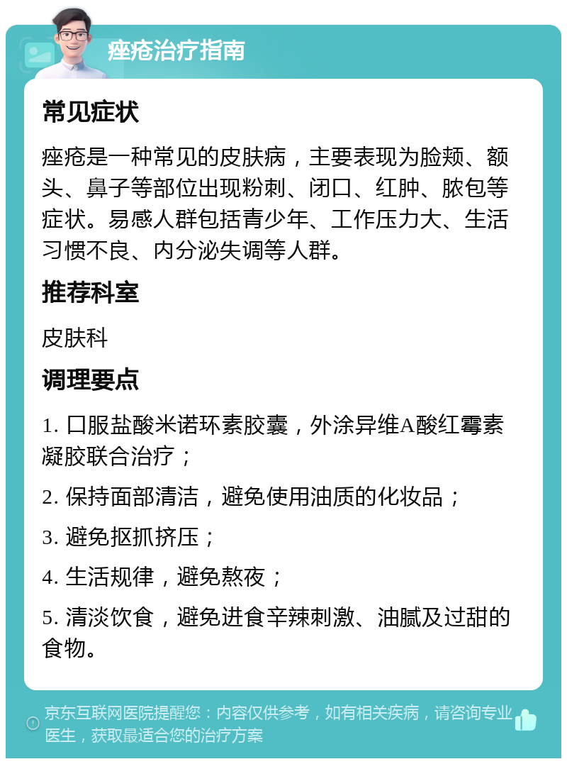 痤疮治疗指南 常见症状 痤疮是一种常见的皮肤病，主要表现为脸颊、额头、鼻子等部位出现粉刺、闭口、红肿、脓包等症状。易感人群包括青少年、工作压力大、生活习惯不良、内分泌失调等人群。 推荐科室 皮肤科 调理要点 1. 口服盐酸米诺环素胶囊，外涂异维A酸红霉素凝胶联合治疗； 2. 保持面部清洁，避免使用油质的化妆品； 3. 避免抠抓挤压； 4. 生活规律，避免熬夜； 5. 清淡饮食，避免进食辛辣刺激、油腻及过甜的食物。