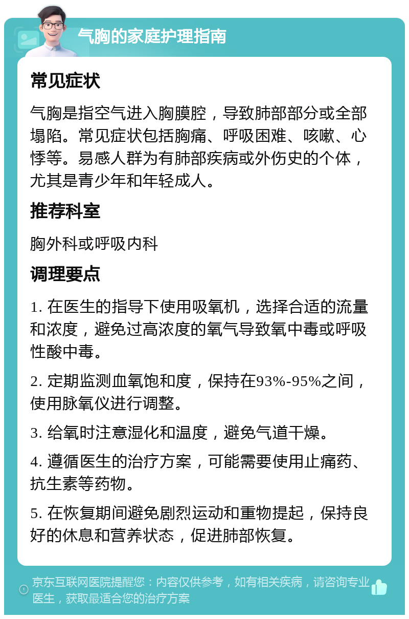 气胸的家庭护理指南 常见症状 气胸是指空气进入胸膜腔，导致肺部部分或全部塌陷。常见症状包括胸痛、呼吸困难、咳嗽、心悸等。易感人群为有肺部疾病或外伤史的个体，尤其是青少年和年轻成人。 推荐科室 胸外科或呼吸内科 调理要点 1. 在医生的指导下使用吸氧机，选择合适的流量和浓度，避免过高浓度的氧气导致氧中毒或呼吸性酸中毒。 2. 定期监测血氧饱和度，保持在93%-95%之间，使用脉氧仪进行调整。 3. 给氧时注意湿化和温度，避免气道干燥。 4. 遵循医生的治疗方案，可能需要使用止痛药、抗生素等药物。 5. 在恢复期间避免剧烈运动和重物提起，保持良好的休息和营养状态，促进肺部恢复。