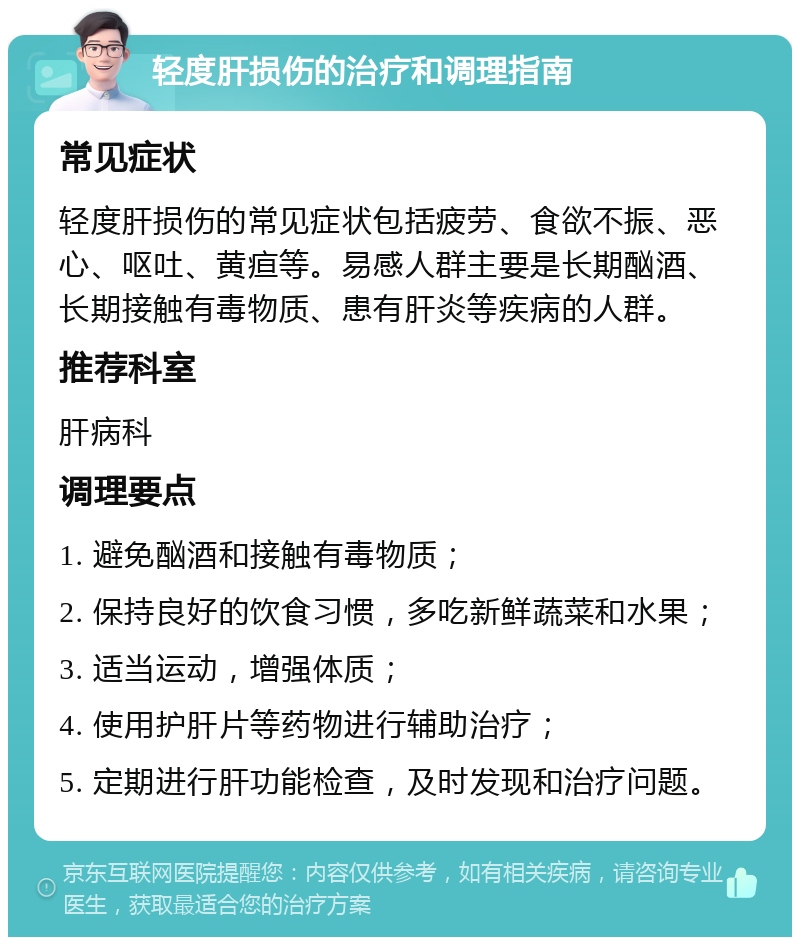 轻度肝损伤的治疗和调理指南 常见症状 轻度肝损伤的常见症状包括疲劳、食欲不振、恶心、呕吐、黄疸等。易感人群主要是长期酗酒、长期接触有毒物质、患有肝炎等疾病的人群。 推荐科室 肝病科 调理要点 1. 避免酗酒和接触有毒物质； 2. 保持良好的饮食习惯，多吃新鲜蔬菜和水果； 3. 适当运动，增强体质； 4. 使用护肝片等药物进行辅助治疗； 5. 定期进行肝功能检查，及时发现和治疗问题。