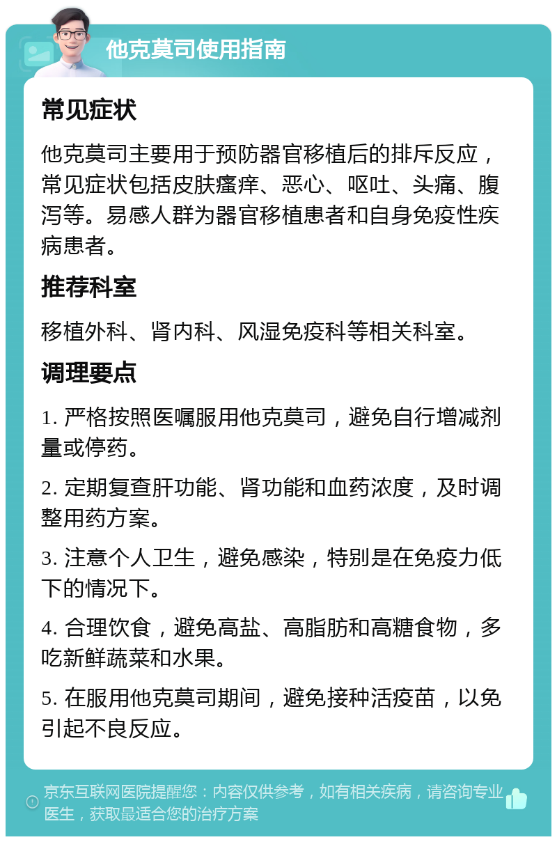 他克莫司使用指南 常见症状 他克莫司主要用于预防器官移植后的排斥反应，常见症状包括皮肤瘙痒、恶心、呕吐、头痛、腹泻等。易感人群为器官移植患者和自身免疫性疾病患者。 推荐科室 移植外科、肾内科、风湿免疫科等相关科室。 调理要点 1. 严格按照医嘱服用他克莫司，避免自行增减剂量或停药。 2. 定期复查肝功能、肾功能和血药浓度，及时调整用药方案。 3. 注意个人卫生，避免感染，特别是在免疫力低下的情况下。 4. 合理饮食，避免高盐、高脂肪和高糖食物，多吃新鲜蔬菜和水果。 5. 在服用他克莫司期间，避免接种活疫苗，以免引起不良反应。