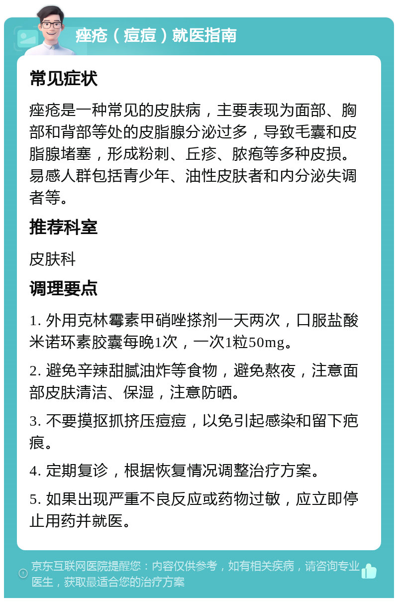 痤疮（痘痘）就医指南 常见症状 痤疮是一种常见的皮肤病，主要表现为面部、胸部和背部等处的皮脂腺分泌过多，导致毛囊和皮脂腺堵塞，形成粉刺、丘疹、脓疱等多种皮损。易感人群包括青少年、油性皮肤者和内分泌失调者等。 推荐科室 皮肤科 调理要点 1. 外用克林霉素甲硝唑搽剂一天两次，口服盐酸米诺环素胶囊每晚1次，一次1粒50mg。 2. 避免辛辣甜腻油炸等食物，避免熬夜，注意面部皮肤清洁、保湿，注意防晒。 3. 不要摸抠抓挤压痘痘，以免引起感染和留下疤痕。 4. 定期复诊，根据恢复情况调整治疗方案。 5. 如果出现严重不良反应或药物过敏，应立即停止用药并就医。