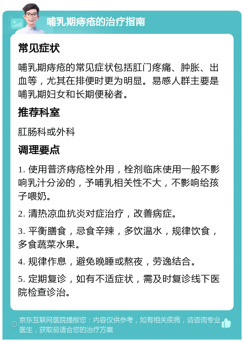 哺乳期痔疮的治疗指南 常见症状 哺乳期痔疮的常见症状包括肛门疼痛、肿胀、出血等，尤其在排便时更为明显。易感人群主要是哺乳期妇女和长期便秘者。 推荐科室 肛肠科或外科 调理要点 1. 使用普济痔疮栓外用，栓剂临床使用一般不影响乳汁分泌的，予哺乳相关性不大，不影响给孩子喂奶。 2. 清热凉血抗炎对症治疗，改善病症。 3. 平衡膳食，忌食辛辣，多饮温水，规律饮食，多食蔬菜水果。 4. 规律作息，避免晚睡或熬夜，劳逸结合。 5. 定期复诊，如有不适症状，需及时复诊线下医院检查诊治。