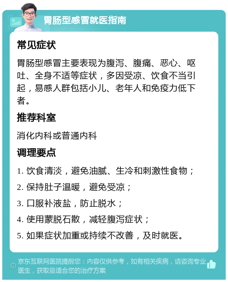 胃肠型感冒就医指南 常见症状 胃肠型感冒主要表现为腹泻、腹痛、恶心、呕吐、全身不适等症状，多因受凉、饮食不当引起，易感人群包括小儿、老年人和免疫力低下者。 推荐科室 消化内科或普通内科 调理要点 1. 饮食清淡，避免油腻、生冷和刺激性食物； 2. 保持肚子温暖，避免受凉； 3. 口服补液盐，防止脱水； 4. 使用蒙脱石散，减轻腹泻症状； 5. 如果症状加重或持续不改善，及时就医。