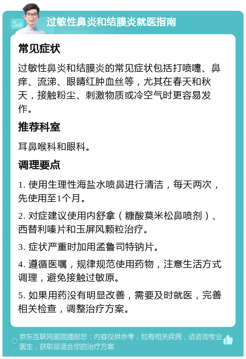 过敏性鼻炎和结膜炎就医指南 常见症状 过敏性鼻炎和结膜炎的常见症状包括打喷嚏、鼻痒、流涕、眼睛红肿血丝等，尤其在春天和秋天，接触粉尘、刺激物质或冷空气时更容易发作。 推荐科室 耳鼻喉科和眼科。 调理要点 1. 使用生理性海盐水喷鼻进行清洁，每天两次，先使用至1个月。 2. 对症建议使用内舒拿（糠酸莫米松鼻喷剂）、西替利嗪片和玉屏风颗粒治疗。 3. 症状严重时加用孟鲁司特钠片。 4. 遵循医嘱，规律规范使用药物，注意生活方式调理，避免接触过敏原。 5. 如果用药没有明显改善，需要及时就医，完善相关检查，调整治疗方案。