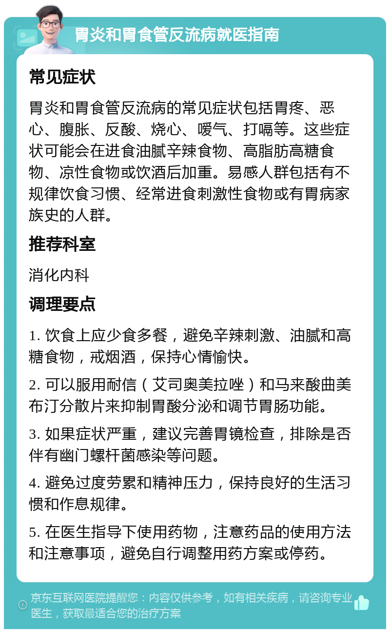 胃炎和胃食管反流病就医指南 常见症状 胃炎和胃食管反流病的常见症状包括胃疼、恶心、腹胀、反酸、烧心、嗳气、打嗝等。这些症状可能会在进食油腻辛辣食物、高脂肪高糖食物、凉性食物或饮酒后加重。易感人群包括有不规律饮食习惯、经常进食刺激性食物或有胃病家族史的人群。 推荐科室 消化内科 调理要点 1. 饮食上应少食多餐，避免辛辣刺激、油腻和高糖食物，戒烟酒，保持心情愉快。 2. 可以服用耐信（艾司奥美拉唑）和马来酸曲美布汀分散片来抑制胃酸分泌和调节胃肠功能。 3. 如果症状严重，建议完善胃镜检查，排除是否伴有幽门螺杆菌感染等问题。 4. 避免过度劳累和精神压力，保持良好的生活习惯和作息规律。 5. 在医生指导下使用药物，注意药品的使用方法和注意事项，避免自行调整用药方案或停药。