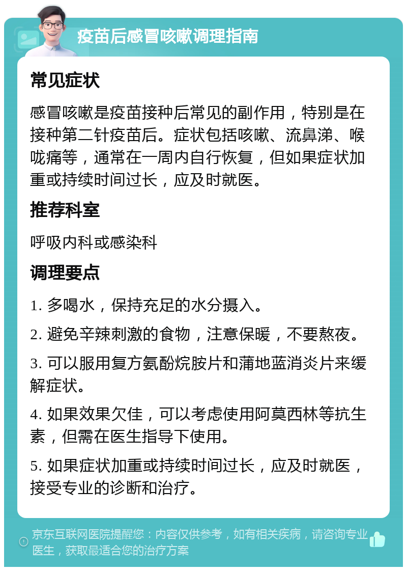 疫苗后感冒咳嗽调理指南 常见症状 感冒咳嗽是疫苗接种后常见的副作用，特别是在接种第二针疫苗后。症状包括咳嗽、流鼻涕、喉咙痛等，通常在一周内自行恢复，但如果症状加重或持续时间过长，应及时就医。 推荐科室 呼吸内科或感染科 调理要点 1. 多喝水，保持充足的水分摄入。 2. 避免辛辣刺激的食物，注意保暖，不要熬夜。 3. 可以服用复方氨酚烷胺片和蒲地蓝消炎片来缓解症状。 4. 如果效果欠佳，可以考虑使用阿莫西林等抗生素，但需在医生指导下使用。 5. 如果症状加重或持续时间过长，应及时就医，接受专业的诊断和治疗。