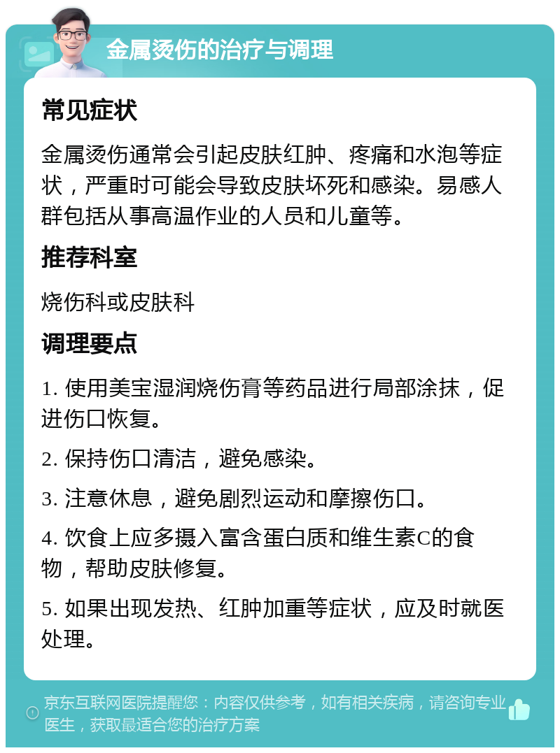 金属烫伤的治疗与调理 常见症状 金属烫伤通常会引起皮肤红肿、疼痛和水泡等症状，严重时可能会导致皮肤坏死和感染。易感人群包括从事高温作业的人员和儿童等。 推荐科室 烧伤科或皮肤科 调理要点 1. 使用美宝湿润烧伤膏等药品进行局部涂抹，促进伤口恢复。 2. 保持伤口清洁，避免感染。 3. 注意休息，避免剧烈运动和摩擦伤口。 4. 饮食上应多摄入富含蛋白质和维生素C的食物，帮助皮肤修复。 5. 如果出现发热、红肿加重等症状，应及时就医处理。