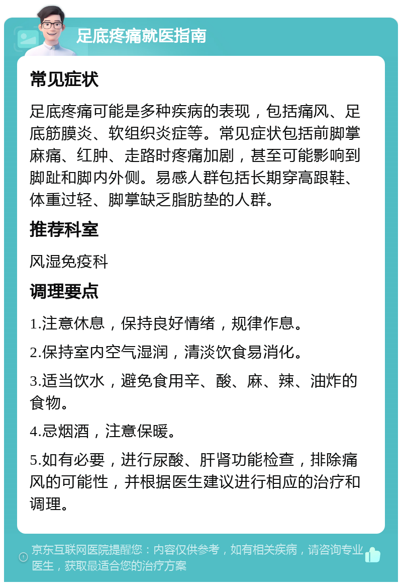 足底疼痛就医指南 常见症状 足底疼痛可能是多种疾病的表现，包括痛风、足底筋膜炎、软组织炎症等。常见症状包括前脚掌麻痛、红肿、走路时疼痛加剧，甚至可能影响到脚趾和脚内外侧。易感人群包括长期穿高跟鞋、体重过轻、脚掌缺乏脂肪垫的人群。 推荐科室 风湿免疫科 调理要点 1.注意休息，保持良好情绪，规律作息。 2.保持室内空气湿润，清淡饮食易消化。 3.适当饮水，避免食用辛、酸、麻、辣、油炸的食物。 4.忌烟酒，注意保暖。 5.如有必要，进行尿酸、肝肾功能检查，排除痛风的可能性，并根据医生建议进行相应的治疗和调理。