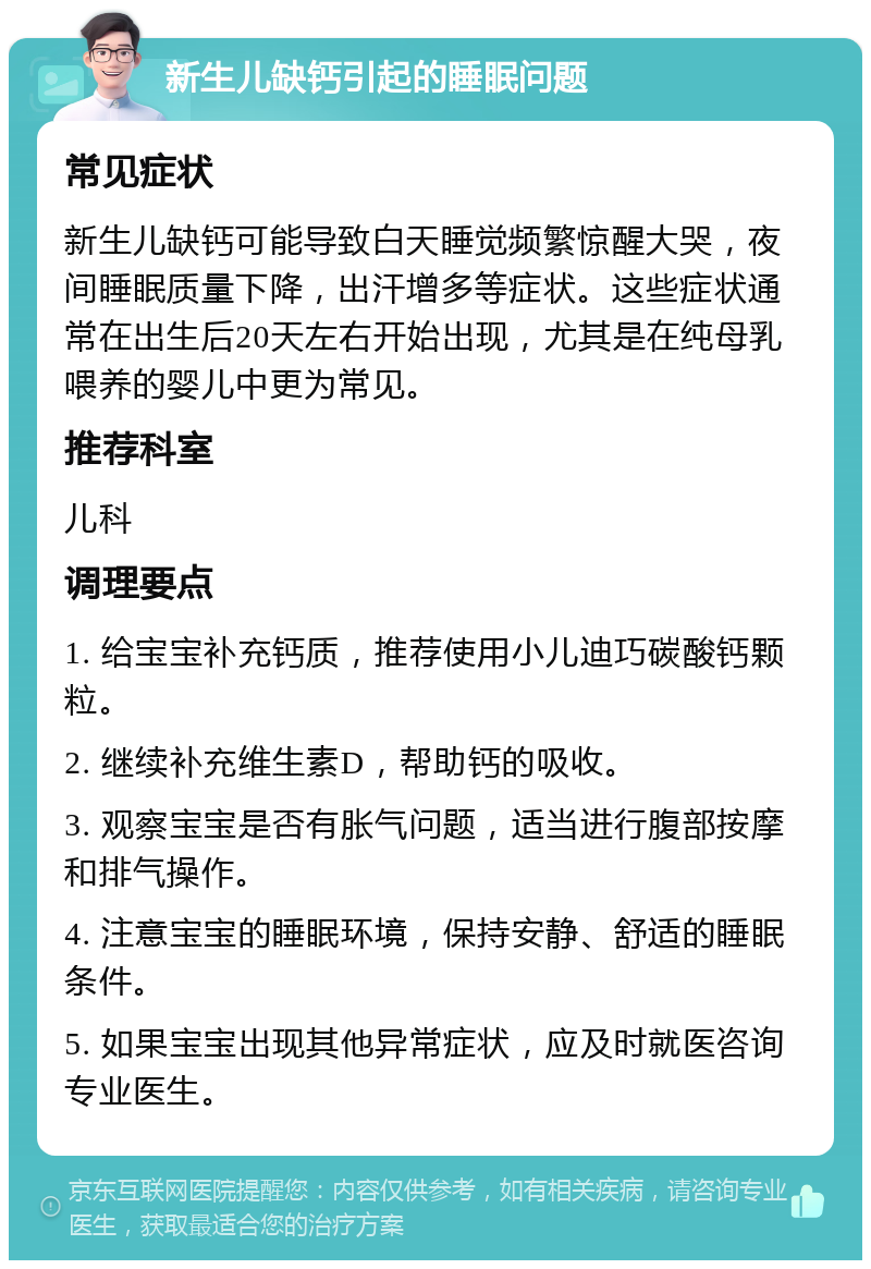 新生儿缺钙引起的睡眠问题 常见症状 新生儿缺钙可能导致白天睡觉频繁惊醒大哭，夜间睡眠质量下降，出汗增多等症状。这些症状通常在出生后20天左右开始出现，尤其是在纯母乳喂养的婴儿中更为常见。 推荐科室 儿科 调理要点 1. 给宝宝补充钙质，推荐使用小儿迪巧碳酸钙颗粒。 2. 继续补充维生素D，帮助钙的吸收。 3. 观察宝宝是否有胀气问题，适当进行腹部按摩和排气操作。 4. 注意宝宝的睡眠环境，保持安静、舒适的睡眠条件。 5. 如果宝宝出现其他异常症状，应及时就医咨询专业医生。