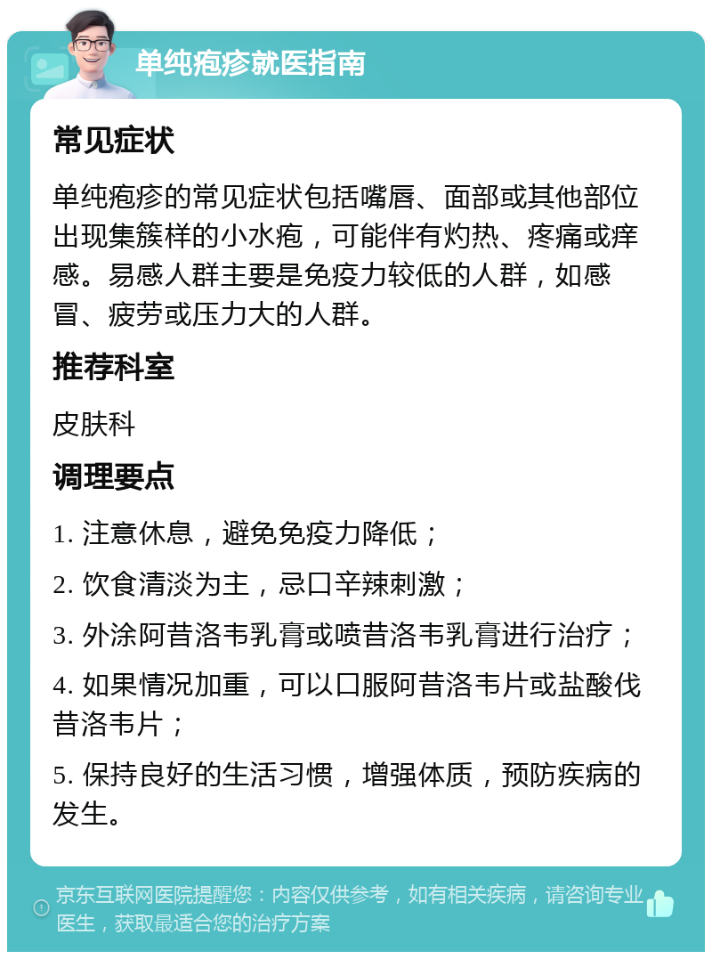 单纯疱疹就医指南 常见症状 单纯疱疹的常见症状包括嘴唇、面部或其他部位出现集簇样的小水疱，可能伴有灼热、疼痛或痒感。易感人群主要是免疫力较低的人群，如感冒、疲劳或压力大的人群。 推荐科室 皮肤科 调理要点 1. 注意休息，避免免疫力降低； 2. 饮食清淡为主，忌口辛辣刺激； 3. 外涂阿昔洛韦乳膏或喷昔洛韦乳膏进行治疗； 4. 如果情况加重，可以口服阿昔洛韦片或盐酸伐昔洛韦片； 5. 保持良好的生活习惯，增强体质，预防疾病的发生。