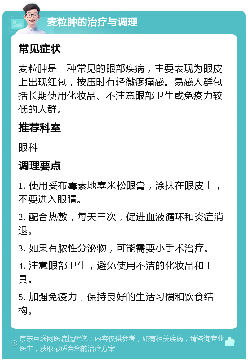 麦粒肿的治疗与调理 常见症状 麦粒肿是一种常见的眼部疾病，主要表现为眼皮上出现红包，按压时有轻微疼痛感。易感人群包括长期使用化妆品、不注意眼部卫生或免疫力较低的人群。 推荐科室 眼科 调理要点 1. 使用妥布霉素地塞米松眼膏，涂抹在眼皮上，不要进入眼睛。 2. 配合热敷，每天三次，促进血液循环和炎症消退。 3. 如果有脓性分泌物，可能需要小手术治疗。 4. 注意眼部卫生，避免使用不洁的化妆品和工具。 5. 加强免疫力，保持良好的生活习惯和饮食结构。