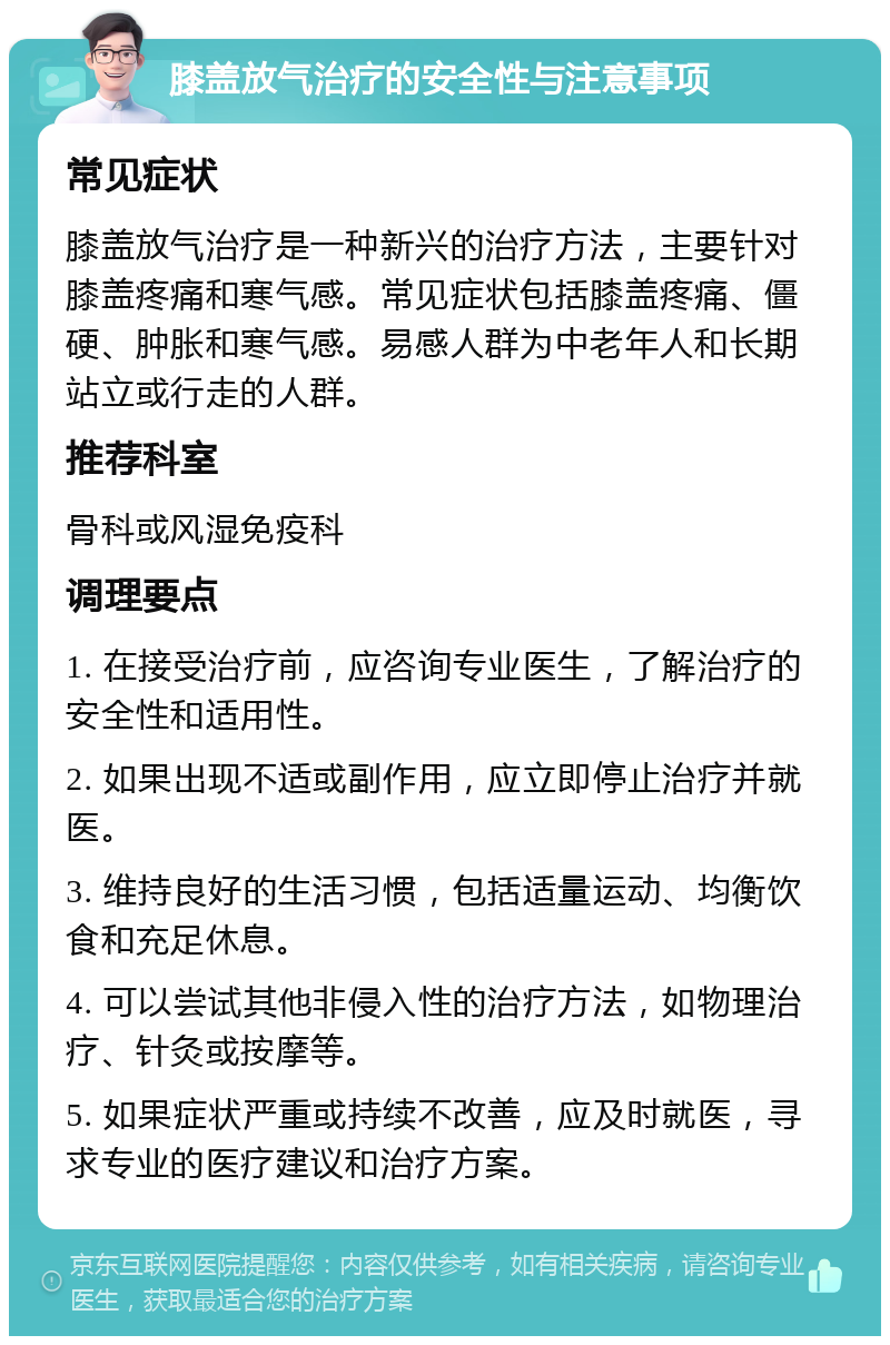 膝盖放气治疗的安全性与注意事项 常见症状 膝盖放气治疗是一种新兴的治疗方法，主要针对膝盖疼痛和寒气感。常见症状包括膝盖疼痛、僵硬、肿胀和寒气感。易感人群为中老年人和长期站立或行走的人群。 推荐科室 骨科或风湿免疫科 调理要点 1. 在接受治疗前，应咨询专业医生，了解治疗的安全性和适用性。 2. 如果出现不适或副作用，应立即停止治疗并就医。 3. 维持良好的生活习惯，包括适量运动、均衡饮食和充足休息。 4. 可以尝试其他非侵入性的治疗方法，如物理治疗、针灸或按摩等。 5. 如果症状严重或持续不改善，应及时就医，寻求专业的医疗建议和治疗方案。