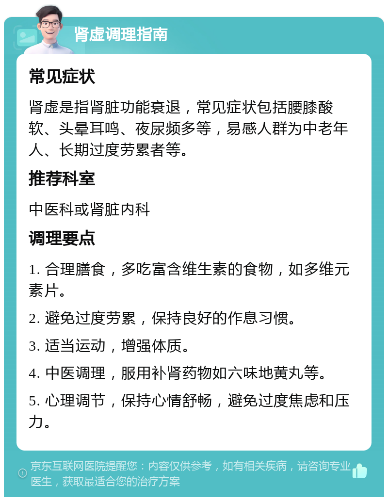 肾虚调理指南 常见症状 肾虚是指肾脏功能衰退，常见症状包括腰膝酸软、头晕耳鸣、夜尿频多等，易感人群为中老年人、长期过度劳累者等。 推荐科室 中医科或肾脏内科 调理要点 1. 合理膳食，多吃富含维生素的食物，如多维元素片。 2. 避免过度劳累，保持良好的作息习惯。 3. 适当运动，增强体质。 4. 中医调理，服用补肾药物如六味地黄丸等。 5. 心理调节，保持心情舒畅，避免过度焦虑和压力。