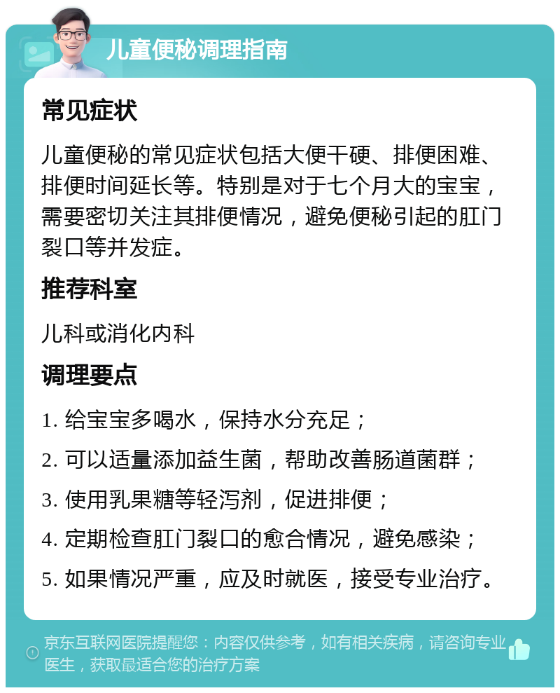 儿童便秘调理指南 常见症状 儿童便秘的常见症状包括大便干硬、排便困难、排便时间延长等。特别是对于七个月大的宝宝，需要密切关注其排便情况，避免便秘引起的肛门裂口等并发症。 推荐科室 儿科或消化内科 调理要点 1. 给宝宝多喝水，保持水分充足； 2. 可以适量添加益生菌，帮助改善肠道菌群； 3. 使用乳果糖等轻泻剂，促进排便； 4. 定期检查肛门裂口的愈合情况，避免感染； 5. 如果情况严重，应及时就医，接受专业治疗。