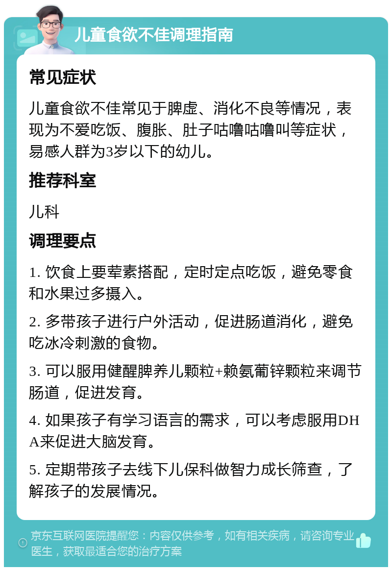 儿童食欲不佳调理指南 常见症状 儿童食欲不佳常见于脾虚、消化不良等情况，表现为不爱吃饭、腹胀、肚子咕噜咕噜叫等症状，易感人群为3岁以下的幼儿。 推荐科室 儿科 调理要点 1. 饮食上要荤素搭配，定时定点吃饭，避免零食和水果过多摄入。 2. 多带孩子进行户外活动，促进肠道消化，避免吃冰冷刺激的食物。 3. 可以服用健醒脾养儿颗粒+赖氨葡锌颗粒来调节肠道，促进发育。 4. 如果孩子有学习语言的需求，可以考虑服用DHA来促进大脑发育。 5. 定期带孩子去线下儿保科做智力成长筛查，了解孩子的发展情况。