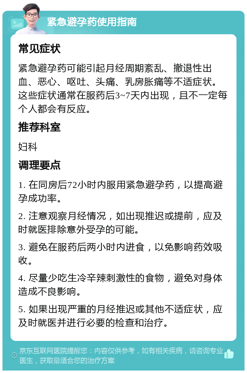 紧急避孕药使用指南 常见症状 紧急避孕药可能引起月经周期紊乱、撤退性出血、恶心、呕吐、头痛、乳房胀痛等不适症状。这些症状通常在服药后3~7天内出现，且不一定每个人都会有反应。 推荐科室 妇科 调理要点 1. 在同房后72小时内服用紧急避孕药，以提高避孕成功率。 2. 注意观察月经情况，如出现推迟或提前，应及时就医排除意外受孕的可能。 3. 避免在服药后两小时内进食，以免影响药效吸收。 4. 尽量少吃生冷辛辣刺激性的食物，避免对身体造成不良影响。 5. 如果出现严重的月经推迟或其他不适症状，应及时就医并进行必要的检查和治疗。