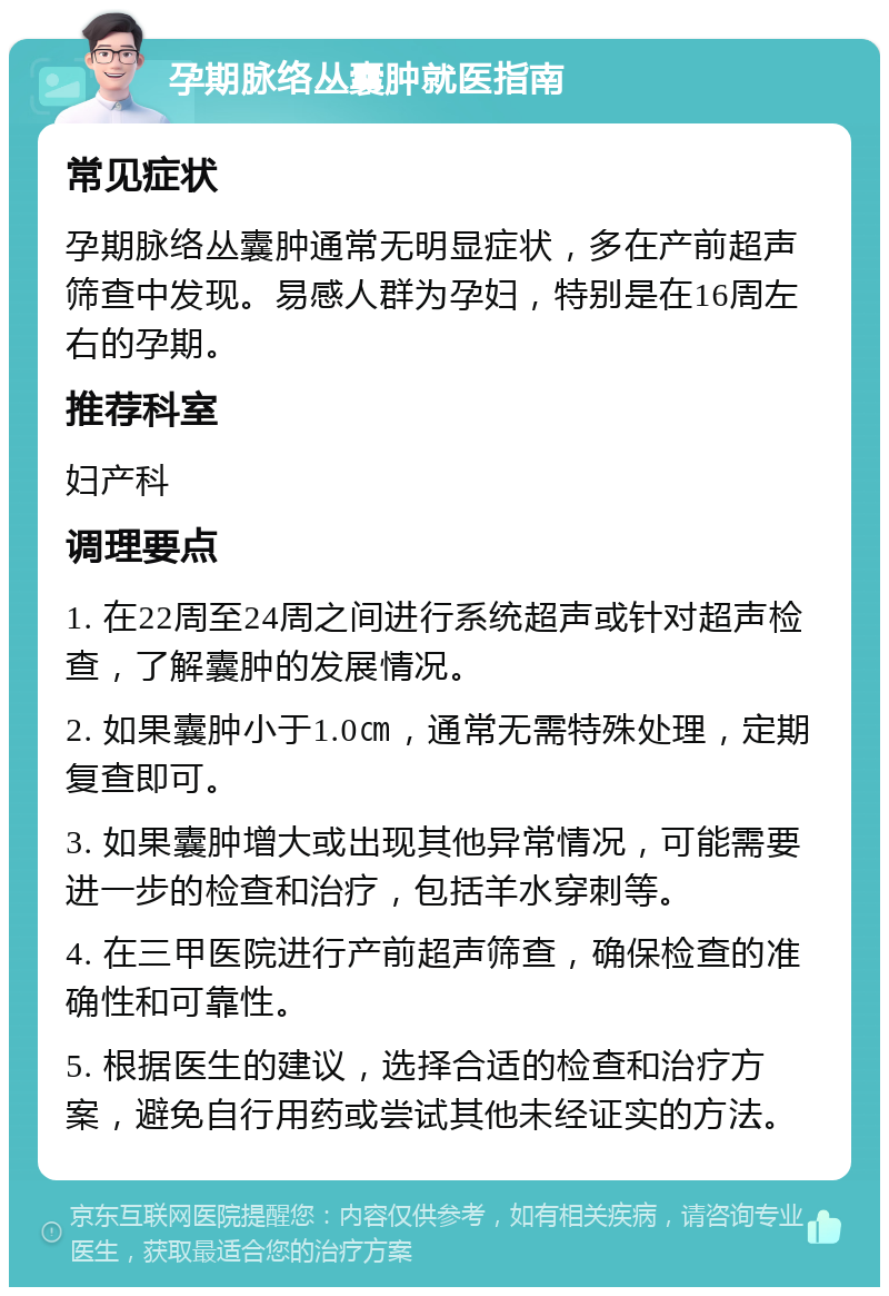 孕期脉络丛囊肿就医指南 常见症状 孕期脉络丛囊肿通常无明显症状，多在产前超声筛查中发现。易感人群为孕妇，特别是在16周左右的孕期。 推荐科室 妇产科 调理要点 1. 在22周至24周之间进行系统超声或针对超声检查，了解囊肿的发展情况。 2. 如果囊肿小于1.0㎝，通常无需特殊处理，定期复查即可。 3. 如果囊肿增大或出现其他异常情况，可能需要进一步的检查和治疗，包括羊水穿刺等。 4. 在三甲医院进行产前超声筛查，确保检查的准确性和可靠性。 5. 根据医生的建议，选择合适的检查和治疗方案，避免自行用药或尝试其他未经证实的方法。